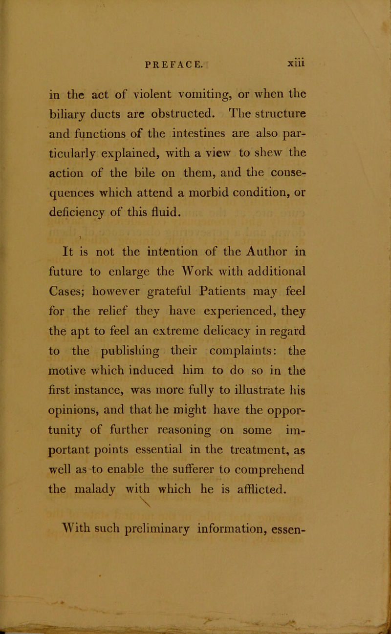 in the act of violent vomiting, or when the biliary ducts are obstructed. The structure and functions of the intestines are also par- ticularly explained, with a view to shew the action of the bile on them, and the conse- quences which attend a morbid condition, or deficiency of this fluid. 1 It is not the intention of the Author in future to enlarge the Work with additional Cases; however grateful Patients may feel for the relief they have experienced, they the apt to feel an extreme delicacy in regard to the publishing their complaints: the motive which induced him to do so in the first instance, was more fully to illustrate his opinions, and that he might have the oppor- tunity of further reasoning on some im- portant points essential in the treatment, as well as to enable the sufferer to comprehend the malady with which he is afflicted. \ With such preliminary information, essen-