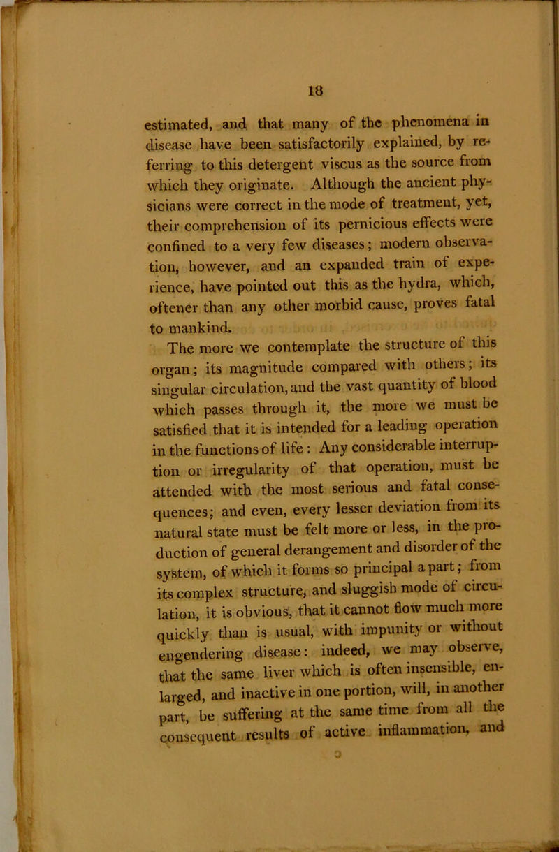 la estimated, and that many of the phenomena in disease have been satisfactorily explained, by re- ferring to this detergent viscus as the source from which they originate. Although the ancient phy- sicians were correct in the mode of treatment, yet, their comprehension of its pernicious effects were confined to a very few diseases; modern observa- tion, however, and an expanded train of expe- rience, have pointed out this as the hydra, which, oftener than any other morbid cause, proves fatal to mankind. The more we contemplate the structure of this organ; its magnitude compared with others; its singular circulation, and the vast quantity of blood which passes through it, the more we must be satisfied that it is intended for a leading operation in the functions of life : Any considerable interrup- tion or irregularity of that operation, must be attended with the most serious and fatal conse- quences; and even, every lesser deviation from its natural state must be felt more or less, in the pro- duction of general derangement and disorder of the system, of which it forms so principal apart; fiom its complex structure, and sluggish mode of circu- lation, it is obvious, that it cannot flow much more quickly than is usual, with impunity or without engendering disease: indeed, we may observe, that the same liver which is often insensible, en- larged, and inactive in one portion, will, in another part, be suffering at the same time from all the consequent results of active inflammation, and o