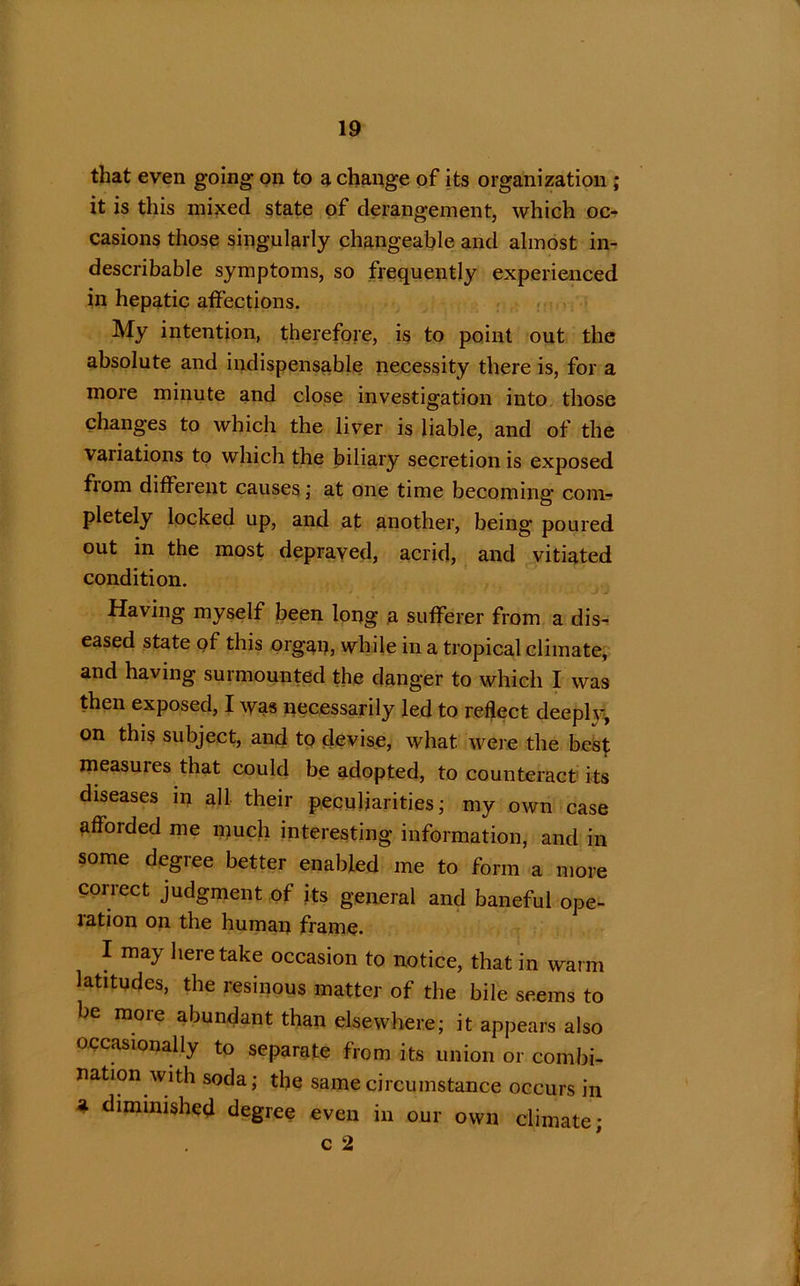 that even going on to a change of its organization ; it is this mixed state of derangement, which oc- casions those singularly changeable and almost in- describable symptoms, so frequently experienced in hepatic affections. My intention, therefore, is to point out the absolute and indispensable necessity there is, for a more minute and close investigation into those changes to which the liver is liable, and of the variations to which the biliary secretion is exposed fiom different causes ; at one time becoming’ com- pletely locked up, and at another, being poured out in the most depraved, acrid, and vitiated condition. Having myself been long a sufferer from a dis- eased state of this organ, while in a tropical climate, and having surmounted the danger to which I was then exposed, I was necessarily led to reflect deeplv, on this subject, and to devise, what were the best measures that could be adopted, to counteract its diseases in all their peculiarities; my own case afforded me much interesting information, and in some degree better enabled me to form a more correct judgment of its general and baneful ope- ration on the human frame. I may here take occasion to notice, that in warm latitudes, the resinous matter of the bile seems to be more abundant than elsewhere; it appears also occasionally to separate from its union or combi- nation with soda; the same circumstance occurs in a diminished degree even in our own climate; c 2