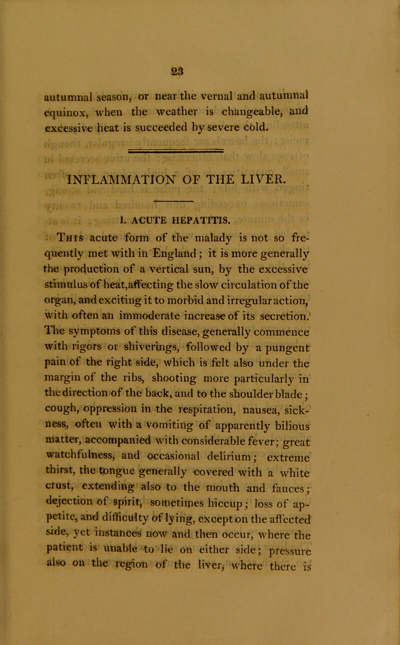 autumnal season, or near the vernal and autumnal equinox, when the weather is changeable, and excessive heat is succeeded by severe cold. INFLAMMATION OF THE LIVER. 1. ACUTE HEPATITIS. This acute form of the malady is not so fre- quently met with in England; it is more generally the production of a vertical sun, by the excessive stimulus of heat,affecting the slow circulation of the organ, and exciting it to morbid and irregular action, with often an immoderate increase of its secretion. The symptoms of this disease, generally commence with rigors or shiverings, followed by a pungent pain of the right side, which is felt also under the margin of the ribs, shooting more particularly in the direction of the back, and to the shoulder blade; cough, oppression in the respiration, nausea, sick- ness, often with a vomiting of apparently bilious matter, accompanied with considerable fever; great watchfulness, and occasional delirium; extreme thirst, the tongue generally covered with a white crust, extending also to the mouth and fauces; dejection of spirit, sometimes hiccup; loss of ap- petite, and difficulty ot lying, except on the affected side, yet instances now and then occur, where the patient is unable to lie on either side; pressure also on the region of the liver, where there is