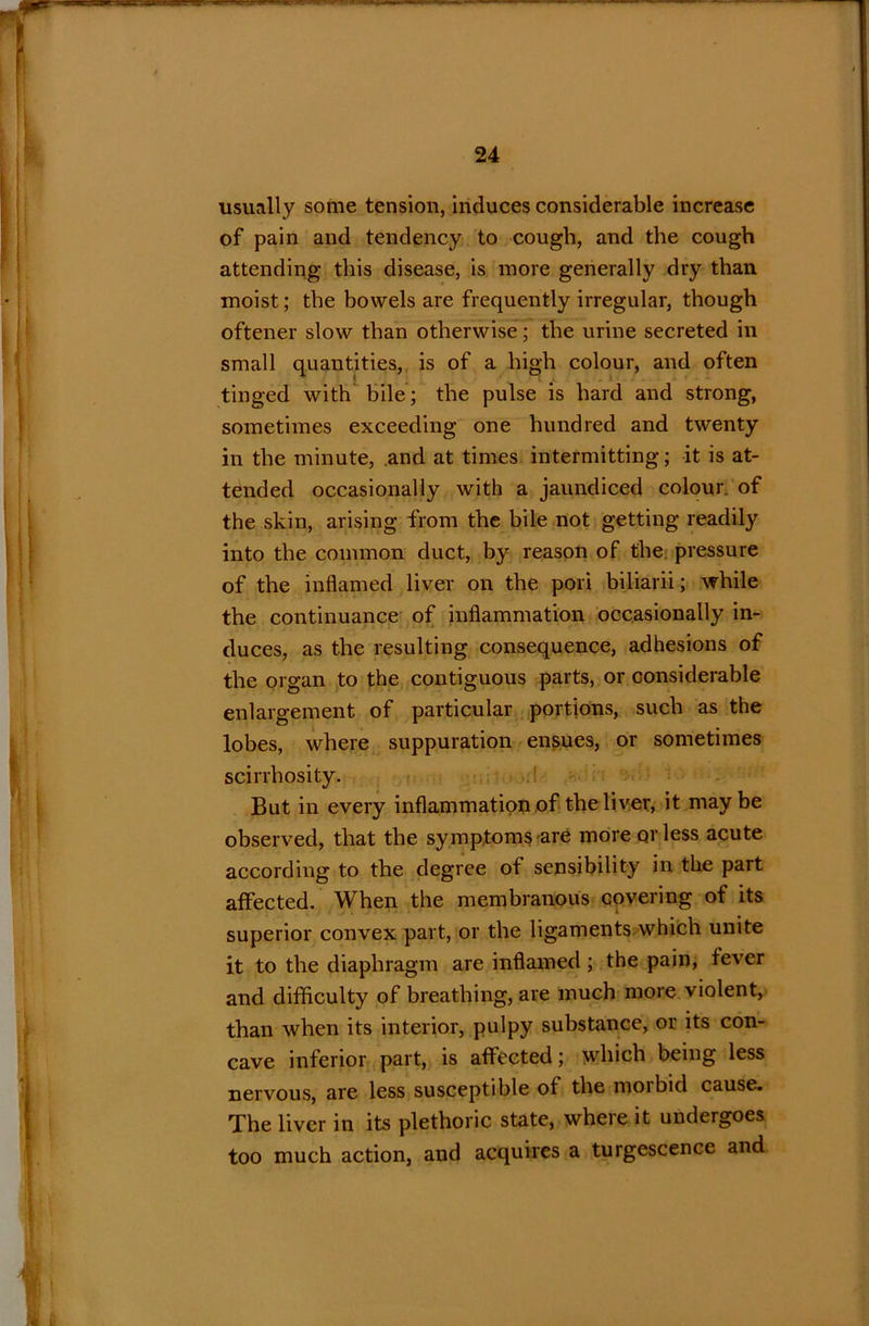 usually some tension, induces considerable increase of pain and tendency to cough, and the cough attending this disease, is more generally dry than moist; the bowels are frequently irregular, though oftener slow than otherwise; the urine secreted in small quantities, is of a high colour, and often tinged with bile; the pulse is hard and strong, sometimes exceeding one hundred and twenty in the minute, and at times intermitting; it is at- tended occasionally with a jaundiced colour, of the skin, arising from the bile not getting readily into the common duct, by reason of the pressure of the inflamed liver on the pori biliarii; while the continuance of inflammation occasionally in- duces, as the resulting consequence, adhesions of the organ to the contiguous parts, or considerable enlargement of particular portions, such as the lobes, where suppuration ensues, or sometimes scirrhosity. But in every inflammation of the liver, it may be observed, that the symptoms are more or less acute according to the degree of sensibility in the part affected. When the membranous covering of its superior convex part, or the ligaments which unite it to the diaphragm are inflamed; the pain, fever and difficulty of breathing, are much more violent, than when its interior, pulpy substance, or its con- cave inferior part, is affected; which being less nervous, are less susceptible of the morbid cause. The liver in its plethoric state, where it undergoes too much action, and acquires a turgescence and