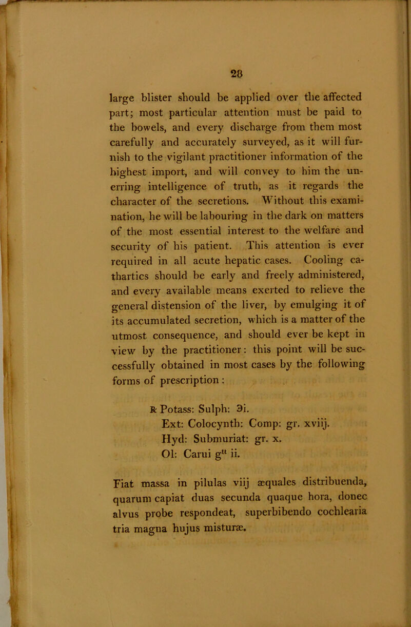 large blister should be applied over the affected part; most particular attention must be paid to the bowels, and every discharge from them most carefully and accurately surveyed, as it will fur- nish to the vigilant practitioner information of the highest import, and will convey to him the un- erring intelligence of truth, as it regards the character of the secretions. Without this exami- nation, he will be labouring in the dark on matters of the most essential interest to the welfare and security of his patient. This attention is ever required in all acute hepatic cases. Cooling ca- thartics should be early and freely administered, and every available means exerted to relieve the general distension of the liver, by emulging it of its accumulated secretion, which is a matter of the utmost consequence, and should ever be kept in view by the practitioner: this point will be suc- cessfully obtained in most cases by the following forms of prescription: R Potass: Sulph: 3i. Ext: Colocynth: Comp: gr. xviij. Hyd: Submuriat: gr. x. Ol: Carui gu ii. Fiat massa in pilulas viij asquales distribuenda, quarum capiat duas secunda quaque hora, donee alvus probe respondeat, superbibendo cochlearia tria magna hujus misturas.