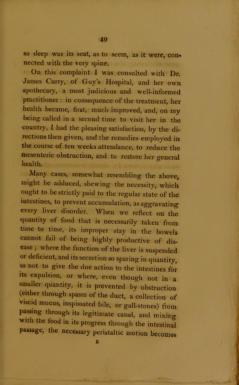 so deep was its seat, as to seem, as it were, con* nected with the very spine. On this complaint I was consulted with Dr. James Curry, of Guy’s Hospital, and her own apothecary, a most judicious and well-informed practitioner: in consequence of the treatment, her health became, first, much improved, and, on my being called in a second time to visit her in the country, I had the pleasing satisfaction, by the di- rections then given, and the remedies employed in the course of ten weeks attendance, to reduce the mesenteric obstruction, and to restore her general health. Many cases, somewhat resembling the above, might be adduced, shewing the necessity, which ought to be strictly paid to the regular state of the intestines, to prevent accumulation, as aggravating every liver disorder. When we reflect on the quantity of food that is necessarily taken from time to time, its improper stay in the bowels cannot fail of being highly productive of dis- ease ; where the function of the liver is suspended 01 deficient, and its secretion so sparing in quantity, as not to give the due action to the intestines for its expulsion, or where, even though not in a smaller quantity, it is prevented by obstruction (either through spasm of the duct, a collection of viscid mucus, inspissated bile, or gall-stones) from passing through its legitimate canal, and mixino- with the food in its progress through the intestinal passage, the necessary peristaltic motion becomes £