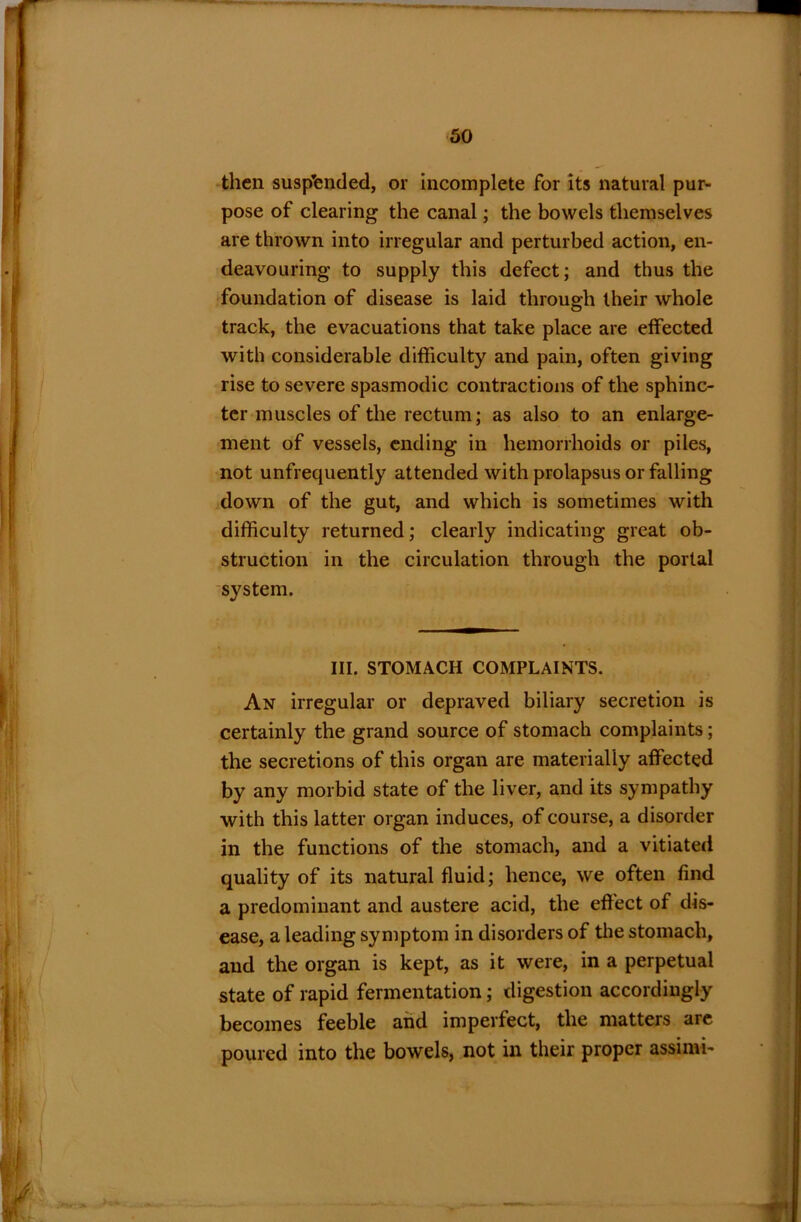 then suspended, or incomplete for its natural pur- pose of clearing the canal; the bowels themselves are thrown into irregular and perturbed action, en- deavouring to supply this defect; and thus the foundation of disease is laid through their whole track, the evacuations that take place are effected with considerable difficulty and pain, often giving rise to severe spasmodic contractions of the sphinc- ter muscles of the rectum; as also to an enlarge- ment of vessels, ending in hemorrhoids or piles, not unfrequently attended with prolapsus or falling down of the gut, and which is sometimes with difficulty returned; clearly indicating great ob- struction in the circulation through the portal system. III. STOMACH COMPLAINTS. An irregular or depraved biliary secretion is certainly the grand source of stomach complaints; the secretions of this organ are materially affected by any morbid state of the liver, and its sympathy with this latter organ induces, of course, a disorder in the functions of the stomach, and a vitiated quality of its natural fluid; hence, we often find a predominant and austere acid, the effect of dis- ease, a leading symptom in disorders of the stomach, and the organ is kept, as it were, in a perpetual state of rapid fermentation; digestion accordingly becomes feeble and imperfect, the matters are poured into the bowels, not in their proper assimi-