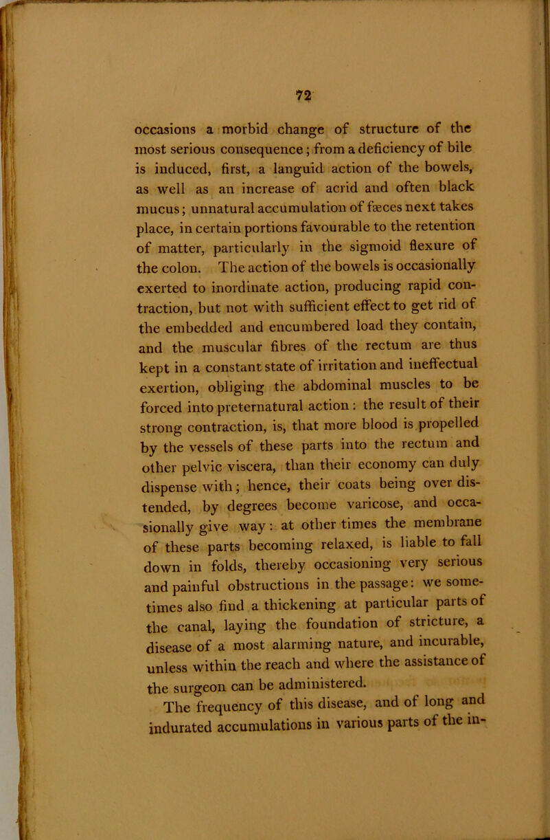 occasions a morbid change of structure of the most serious consequence; from a deficiency of bile is induced, first, a languid action of the bowels, as well as an increase of acrid and often black mucus; unnatural accumulation of fasces next takes place, in certain portions favourable to the retention of matter, particularly in the sigmoid flexure of the colon. The action of the bowels is occasionally exerted to inordinate action, producing rapid con- traction, but not with sufficient effect to get rid of the embedded and encumbered load they contain, and the muscular fibres of the rectum are thus kept in a constant state of irritation and ineffectual exertion, obliging the abdominal muscles to be forced into preternatural action : the result of their strong contraction, is, that more blood is propelled by the vessels of these parts into the lectum and other pelvic viscera, than their economy can duly dispense with; hence, their coats being over dis- tended, by degrees become varicose, and occa- sionally give way: at other times the membrane of these parts becoming relaxed, is liable to fall down in folds, thereby occasioning very serious and painful obstructions in the passage: we some- times also find a thickening at particular parts of the canal, laying the foundation of stricture, a disease of a most alarming nature, and incurable, unless within the reach and where the assistance of the surgeon can be administeied. The frequency of this disease, and of long and indurated accumulations in various parts of the in-