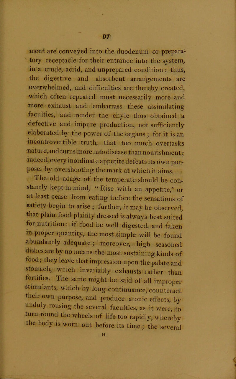 ment are conveyed into the duodenum or prepara- tory receptacle for their entrance into the system, in a crude, acrid, and unprepared condition ; thus, the digestive and absorbent arrangements are overwhelmed, and difficulties are thereby created, which often repeated must necessarily more and more exhaust and embarrass these assimilating faculties, and render the chyle thus obtained a defective and impure production, not sufficiently elaborated by the power of the organs ; for it is an incontrovertible truth, that too much overtasks nature,and turns more into disease than nourishment ; indeed, every inordinate appetite defeats its own pur- pose, by overshooting the mark at which it aims. The old adage of the temperate should be con- stantly kept in mind, “ Rise with an appetite,” or at least cease from eating before the sensations of satiety begin to arise ; further, it may be observed, that plain food plainly dressed is always best suited foi nutrition : if food be well digested, and taken in proper quantity, the most simple will be found abundantly adequate; moreover, high seasoned dishes are by no means the most sustaining kinds of food; they leave that impression upon the palate and stomach, which invariably exhausts rather than fortifies. The same might be said of all improper stimulants, which by long continuance, counteract their own puipose, and produce atonic effects, by unduly rousing the several faculties, as it were, to turn round the wheels of life too rapidly, whereby the body is worn out before its time; the several . H