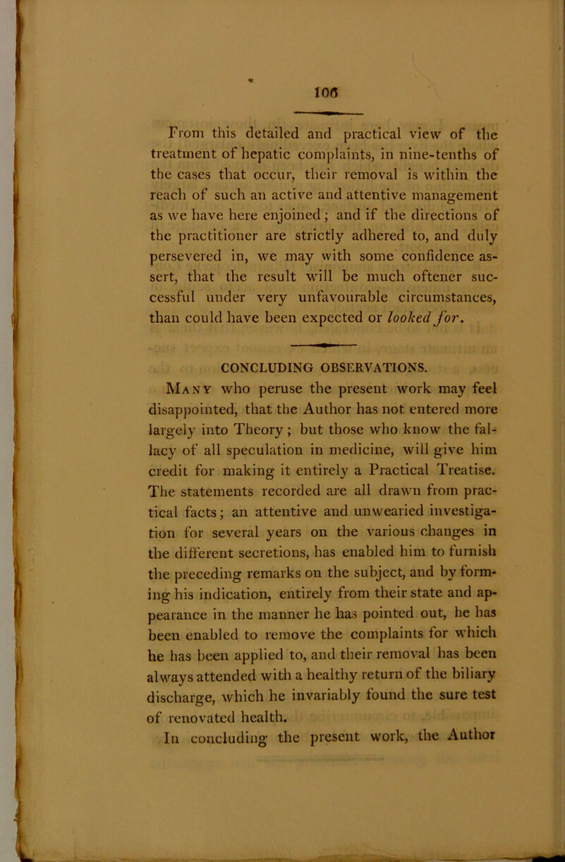 From this detailed and practical view of the treatment of hepatic complaints, in nine-tenths of the cases that occur, their removal is within the reach of such an active and attentive management as we have here enjoined; and if the directions of the practitioner are strictly adhered to, and duly persevered in, we may with some confidence as- sert, that the result will be much oftener suc- cessful under very unfavourable circumstances, than could have been expected or looked for. CONCLUDING OBSERVATIONS. Many who peruse the present work may feel disappointed, that the Author has not entered more largely into Theory; but those who know the fal- lacy of all speculation in medicine, will give him credit for making it entirely a Practical Treatise. The statements recorded are all drawn from prac- tical facts; an attentive and unwearied investiga- tion for several years on the various changes in the different secretions, has enabled him to furnish the preceding remarks on the subject, and by form- ing his indication, entirely from their state and ap- pearance in the manner he has pointed out, he has been enabled to remove the complaints for which he has been applied to, and their removal has been always attended with a healthy return of the biliary discharge, which he invariably found the sure test of renovated health. In concluding the present work, the Author
