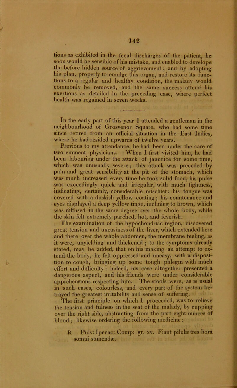 tions as exhibited in the fecal discharges of the patient, he soon would be sensible of his mistake, and enabled to develope the before hidden source of aggrievement; and by adopting his plan, properly to emulge this organ, and restore its func- tions to a regular and healthy condition, the malady would commonly be removed, and the same success attend his exertions as detailed in the preceding case, where perfect health was regained in seven weeks. In the early part of this year I attended a gentleman in the neighbourhood of Grosvenor Square, who had some time since retired from an official situation in the East Indies, where he had resided upwards of tw'elve years. Previous to my attendance, he had been under the care of two eminent physicians. When I first visited him, he had been labouring under the attack of jaundice for some time, which w'as unusually severe; this attack was preceded by pain and great sensibility at the pit of the stomach, which was much increased every time he took solid food, his pulse w'as exceedingly quick and irregular, with much tightness, indicating, certainly, considerable mischief; his tongue was covered with a duskish yellow' coating; his countenance and eyes displayed a deep yellow' tinge, inclining to brow n, which was diffused in the same degree over the whole body, while the skin felt extremely parched, hot, and feverish. The examination of the hypochondriac region, discovered great tension and uneasiness of the liver, which extended here and there over the W'hole abdomen, the membrane feeling, as it were, unyielding and thickened ; to the symptoms already stated, may be added, that on his making an attempt to ex- tend the body, he felt oppressed and uneasy, with a disposi- tion to cough, bringing up some tough phlegm with much effort and difficulty : indeed, his case altogether presented a dangerous aspect, and his friends were under considerable apprehensions respecting him. The stools were, as is usual in such cases, colourless, and every part of the system be- trayed the greatest irritability and sense of suffering. The first principle on which I proceeded, was to relieve the tension and fulness in the seat of the malady, by cupping over the light side, abstracting from the part eight ouuces of blood ; likewise ordering the following medicine : ft Pulv: Ipecac: Comp: gr. xv. Fiant pilula? tres hora somui sumeudaj.