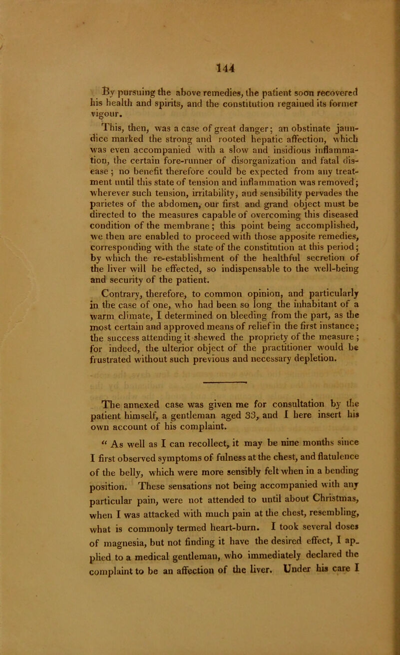 By pursuing the above remedies, the patient soon recovered his health and spirits, and the constitution regaiued its former vigour. This, then, was a case of great danger; an obstinate jaun- dice marked the strong and rooted hepatic affection, which was even accompanied with a slow and insidious inflamma- tion, the certain fore-runner of disorganization and fatal dis- ease ; no benefit therefore could be expected from any treat- ment until this state of tension and inflammation was removed; wherever such tension, irritability, aud sensibility pervades the parietes of the abdomen, our first and grand object must be directed to the measures capable of overcoming this diseased condition of the membrane; this point being accomplished, w'e then are enabled to proceed with those apposite remedies, corresponding with the state of the constitution at this period; by which the re-establishment of the healthful secretion of the liver will be effected, so indispensable to the well-being and security of the patient. Contrary, therefore, to common opinion, and particularly in the case of one, w'ho had been so long the inhabitant of a warm climate, I determined on bleeding from the part, as the most certain and approved means of relief in the first instance; the success attending it shewed the propriety of the measure ; for indeed, the ulterior object of the practitioner would be frustrated without such previous and necessary depletion. The annexed case was given me for consultation by the patient himself, a gentleman aged 33, and I here insert his own account of his complaint. “ As well as I can recollect, it may be nine months since 1 first observed symptoms of fulness at the chest, and flatulence of the belly, which were more sensibly felt when in a bending position. These sensations not being accompanied with any particular pain, were not attended to until about Christmas, when I was attacked with much pain at the chest, resembling, what is commonly termed heart-burn. I took several doses of magnesia, but not finding it have the desired effect, I ap_ plied to a medical gentleman, who immediately declared the complaint to be an affection of the liver. Under his care I