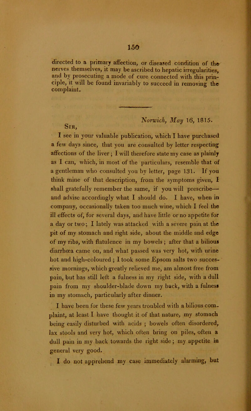 directed to a primary affection, or diseased condition of the- nerves themselves, it may be ascribed to hepatic irregularities, and by prosecuting a mode of cure connected with this prin- ciple, it will be found invariably to succeed in removing the complaint. Norwich, May 16, 1815. Sir, I see in your valuable publication, which I have purchased a few days since, that you are consulted by letter respecting affections of the liver; I will therefore state my case as plainly as I can, which, in most of the particulars, resemble that of a gentleman who consulted you by letter, page 131. If you think mine of that description, from the symptoms given, I shall gratefully remember the same, if you will prescribe— and advise accordingly what I should do. I have, when in company, occasionally taken too much wine, which I feel the ill effects of, for several days, and have little or no appetite for a day or two -r I lately was attacked with a severe pain at the pit of my stomach and right side, about the middle and edge of my ribs, with flatulence in my bowels ; after that a bilious diarrhoea came on, and what passed was very hot, with urine hot and high-coloured ; I took some Epsom salts two succes- sive mornings, which greatly relieved me, am almost free from pain, but has still left a fulness in my right side, with a dull pain from my shoulder-blade down my back, with a fulness in my stomach, particularly after dinner. I have been for these few years troubled with a bilious com- plaint, at least I have thought it of that nature, my stomach being easily disturbed with acids ; bow'els often disordered, lax stools and very hot, which often bring on piles, often a dull pain in my back towards the right side; my appetite in general very good. I do not apprehend my case immediately alarming, but