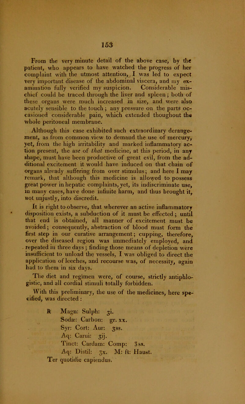 From the very minute detail of the above case, by tli« patient, who appears to have watched the progress of her complaint with the utmost attention, I was led to expect very important disease of the abdominal viscera, and my ex- amination fully verified my suspicion. Considerable mis- chief could be traced through the liver and spleen; both of these organs were much increased in size, and were also acutely sensible to the touch; any pressure on the parts oc- casioned considerable pain, which extended thoughout the whole peritoneal membrane. Although this case exhibited such extraordinary derange- ment, as from common view to demand the use of mercury, yet, from the high irritability and marked inflammatory ac- tion present, the use of that medicine, at this period, in any shape, must have been productive of great evil, from the ad- ditional excitement it would have induced on that chain of organs already suffering from over stimulus; and here I may remark, that although this medicine is allowed to possess great power in hepatic complaints, yet, its indiscriminate use, in many cases, have done infinite harm, and thus brought it, not unjustly, into discredit. It is right to observe, that wherever an active inflammatory disposition exists, a subduction of it must be effected ; until that end is obtained, all manner of excitement must be avoided; consequently, abstraction of blood must form the first step in our curative arrangement; cupping, therefore, over the diseased region was immediately employed, and repeated in three days ; finding those means of depletion were insufficient to unload the vessels, I was obliged to direct the application of leeches, and recourse was, of necessity, again had to them in six days. The diet and regimen were, of course, strictly antiphlo- gistic, and all cordial stimuli totally forbidden. With this preliminary, the use of the medicines, here spe- cified, was directed: ft Magn: Sulph: 31. Soda;: Carbon: gr. xx. Syr: Cort: Aur: 33s. Aq: Carui: ^ij. Tinct: Cardam: Comp: 3ss. Aq: Distil: jx. M: ft: Haust. Ter quotidie capiendus.