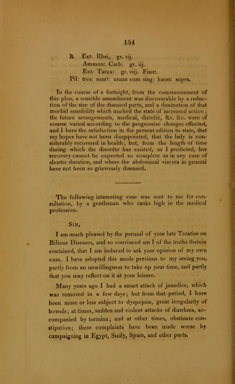 B> Ext: Rhei, gr. vij. Ammon: Carb: gr. iij. Ext: Tarax: gr. viij. Fiant. Pil: tres: sum1: unam cum sing: haust: supra. In the course of a fortnight, from the commencement of this plan, a sensible amendment was discoverable by a reduc- tion of the size of the diseased parts, and a diminution of that morbid sensibility which marked the state of increased action ; the future arrangements, medical, dietetic, &c. &c. were of course varied according to the progressive changes effected, and I have the satisfaction in the present edition to slate, that my hopes have not been disappointed, that the lady is con- siderably recovered in health; but, from the length of time during which the disorder has existed, a9 I predicted, her Tecovery cannot be expected so complete as in any case of shorter duration, and where the abdominal viscera in general have not been so grievously diseased. The following interesting case was sent to me for con- sultation, by a gentleman who ranks high in the medical profession. Sir, I am much pleased by the perusal of your late Treatise on Bilious Diseases, and so convinced am I of the truths therein contained, that I am induced to ask your opinion of my own case. I have adopted this mode previous to my seeing you, partly from an unwillingness to take up your time, and partly that you may reflect on it at your leisure. Many years ago I had a smart attack of jaundice, which was removed in a few' days; but from that period, I have been more or less subject to dyspepsia, great irregularity of bow'els; at times, sudden and violent attacks of diarrhoea, ac- companied by tormina ; and at other times, obstinate con- stipation; these complaints have been made worse by campaigning in Egypt, Sicily, Spain, and other parts.