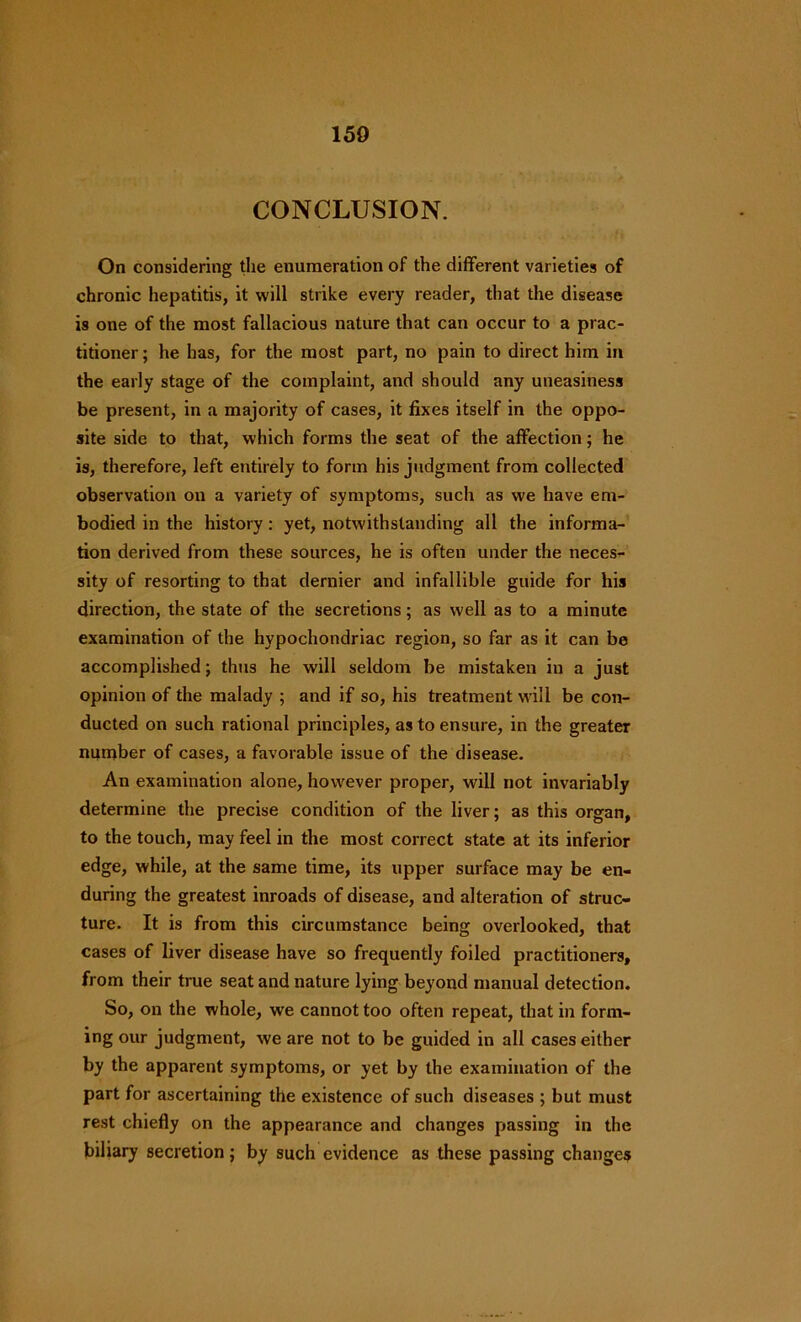 150 CONCLUSION. On considering the enumeration of the different varieties of chronic hepatitis, it will strike every reader, that the disease is one of the most fallacious nature that can occur to a prac- titioner ; he has, for the most part, no pain to direct him in the early stage of the complaint, and should any uneasiness be present, in a majority of cases, it fixes itself in the oppo- site side to that, which forms the seat of the affection; he is, therefore, left entirely to form his judgment from collected observation on a variety of symptoms, such as we have em- bodied in the history: yet, notwithstanding all the informa- tion derived from these sources, he is often under the neces- sity of resorting to that dernier and infallible guide for his direction, the state of the secretions; as well as to a minute examination of the hypochondriac region, so far as it can be accomplished; thus he will seldom be mistaken in a just opinion of the malady ; and if so, his treatment will be con- ducted on such rational principles, as to ensure, in the greater number of cases, a favorable issue of the disease. An examination alone, however proper, will not invariably determine the precise condition of the liver; as this organ, to the touch, may feel in the most correct state at its inferior edge, while, at the same time, its upper surface may be en- during the greatest inroads of disease, and alteration of struc- ture. It is from this circumstance being overlooked, that cases of liver disease have so frequently foiled practitioners, from their true seat and nature lying beyond manual detection. So, on the whole, we cannot too often repeat, that in form- ing our judgment, we are not to be guided in all cases either by the apparent symptoms, or yet by the examination of the part for ascertaining the existence of such diseases ; but must rest chiefly on the appearance and changes passing in the biliary secretion; by such evidence as these passing changes