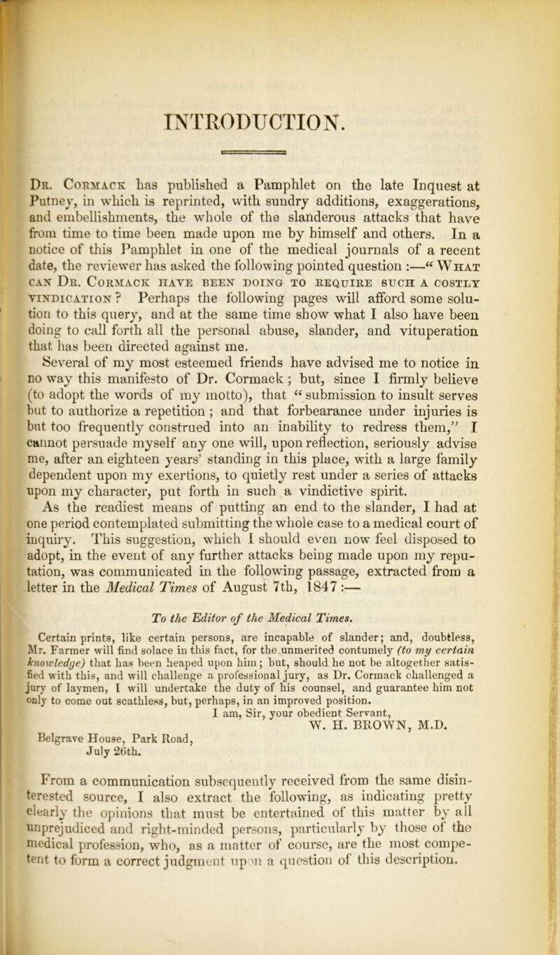 INTRODUCTION. Dr. Cormack has published a Pamphlet on the late Inquest at Putney, in which is reprinted, with sundry additions, exaggerations, and embellishments, the whole of the slanderous attacks that have from time to time been made upon me by himself and others. In a notice of this Pamphlet in one of the medical journals of a recent date, the reviewer has asked the following pointed question :—“ What can Dr. Cormack have been doing to require such a costly vindication ? Perhaps the following pages will afford some solu- tion to this query, and at the same time show what I also have been doing to call forth all the personal abuse, slander, and vituperation that has been directed against me. Several of my most esteemed friends have advised me to notice in no way this manifesto of Dr. Cormack ; but, since I firmly believe (to adopt the words of my motto), that “ submission to insult serves hut to authorize a repetition ; and that forbearance under injuries is but too frequently construed into an inability to redress them,” I cannot persuade myself any one wall, upon reflection, seriously advise me, after an eighteen years’ standing in this place, with a large family dependent upon my exertions, to quietly rest under a series of attacks upon my character, put forth in such a vindictive spirit. As the readiest means of putting an end to the slander, I had at one period contemplated submitting the whole case to a medical court of inquiry. This suggestion, w’liich I should even now’ feel disposed to adopt, in the event of any further attacks being made upon my repu- tation, was communicated in the following passage, extracted from a letter in the Medical Times of August 7 th, 1847:— To the Editor of the Medical Times. Certain prints, like certain persons, are incapable of slander; and, doubtless, Mr. Farmer will find solace in this fact, for the unmerited contumely (to my certain knowledge) that has been heaped upon him; but, should he not be altogether satis- fied with this, and will challenge a professional jury, as Dr. Cormack challenged a jury of laymen, I will undertake the duty of his counsel, and guarantee him not only to come out scathless, but, perhaps, in an improved position. I am, Sir, your obedient Servant, W. H. BROWN, M.D. Belgrave House, Park Road, July 26th. From a communication subsequently received from the same disin- terested source, I also extract the following, as indicating pretty clearly the opinions that must be entertained of this matter by all unprejudiced and right-minded persons, particularly by those ot the medical profession, who, as a matter of course, are the most compe- tent to form a correct judgment up >n a question of this description.