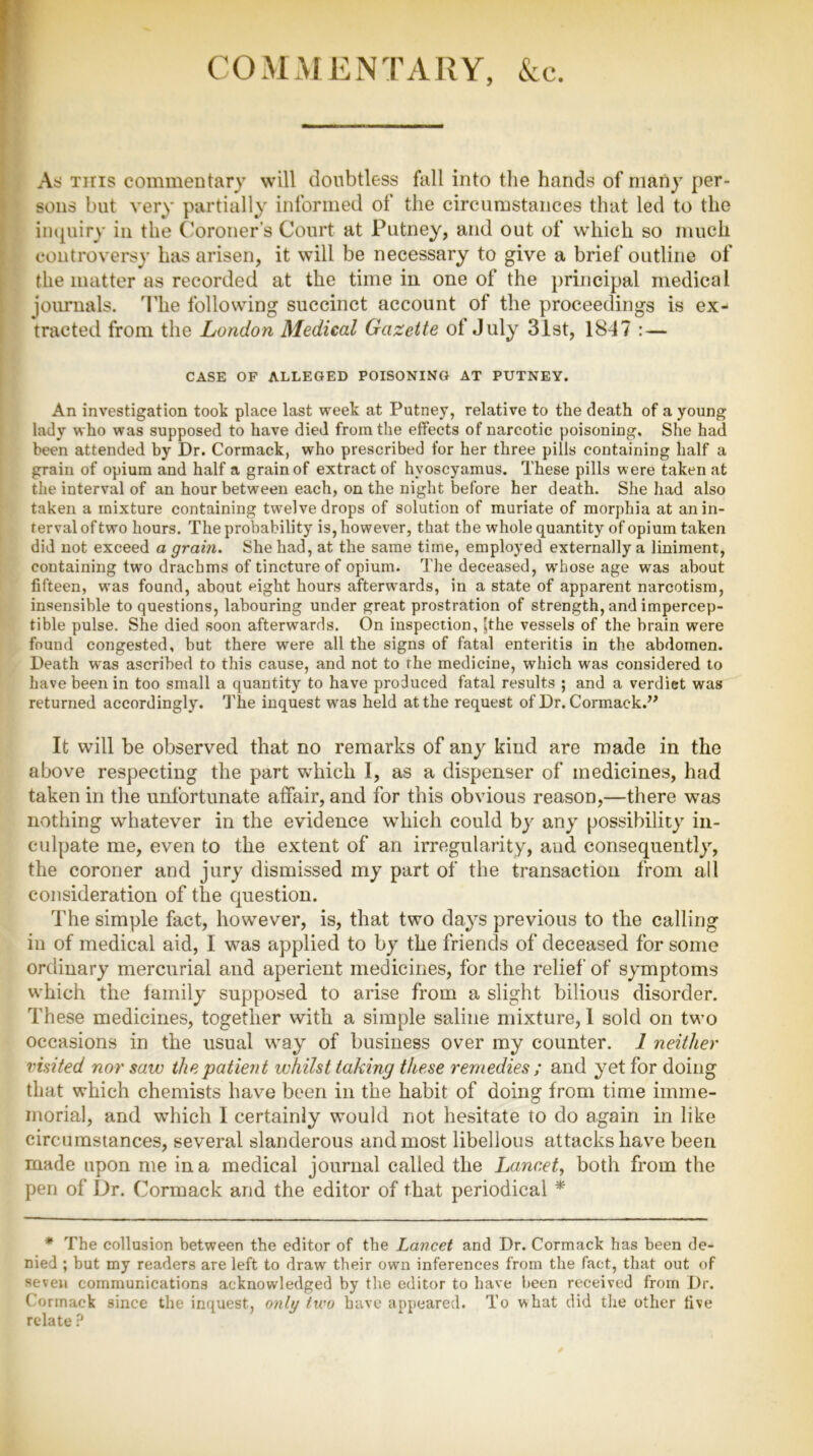 COMMENTARY, &c. As this commentary will doubtless fall into the hands of many per- sons but very partially informed of the circumstances that led to the inquiry in the Coroner’s Court at Putney, and out of which so much controversy has arisen, it will be necessary to give a brief outline of the matter as recorded at the time in one of the principal medical journals. The following succinct account of the proceedings is ex- tracted from the London Medical Gazette of July 31st, 18-47 : — CASE OF ALLEGED POISONING AT PUTNEY. An investigation took place last week at Putney, relative to the death of a young lady who was supposed to have died from the effects of narcotic poisoning. She had been attended by Dr. Cormack, who prescribed for her three pills containing half a grain of opium and half a grain of extract of hyoscyamus. These pills were taken at the interval of an hour between each, on the night before her death. She had also taken a mixture containing twelve drops of solution of muriate of morphia at an in- terval of twro hours. The probability is, however, that the whole quantity of opium taken did not exceed a grain. She had, at the same time, employed externally a liniment, containing two drachms of tincture of opium. The deceased, whose age was about fifteen, wras found, about eight hours afterwrards, in a state of apparent narcotism, insensible to questions, labouring under great prostration of strength, and impercep- tible pulse. She died soon afterwards. On inspection, |the vessels of the brain were found congested, but there were all the signs of fatal enteritis in the abdomen. Death was ascribed to this cause, and not to the medicine, which was considered to have been in too small a quantity to have produced fatal results ; and a verdict was returned accordingly. The inquest was held at the request of Dr. Cormack.” It will be observed that no remarks of any kind are made in the above respecting the part which I, as a dispenser of medicines, had taken in the unfortunate affair, and for this obvious reason,—there was nothing whatever in the evidence which could by any possibility in- culpate me, even to the extent of an irregularity, and consequently, the coroner and jury dismissed my part of the transaction from all consideration of the question. The simple fact, however, is, that two days previous to the calling in of medical aid, I was applied to by the friends of deceased for some ordinary mercurial and aperient medicines, for the relief of symptoms which the family supposed to arise from a slight bilious disorder. These medicines, together with a simple saline mixture, I sold on two occasions in the usual way of business over my counter. 1 neither visited nor saw the patient whilst taking these remedies ; and yet for doing that which chemists have been in the habit of doing from time imme- morial, and which 1 certainly would not hesitate to do again in like circumstances, several slanderous and most libellous attacks have been made upon me in a medical journal called the Lancet, both from the pen of Dr. Cormack and the editor of that periodical * * The collusion between the editor of the Lancet and Dr. Cormack has been de- nied ; but my readers are left to draw their own inferences from the fact, that out of seven communications acknowledged by the editor to have been received from Dr. Cormack since the inquest, only two have appeared. To what did the other five relate ?