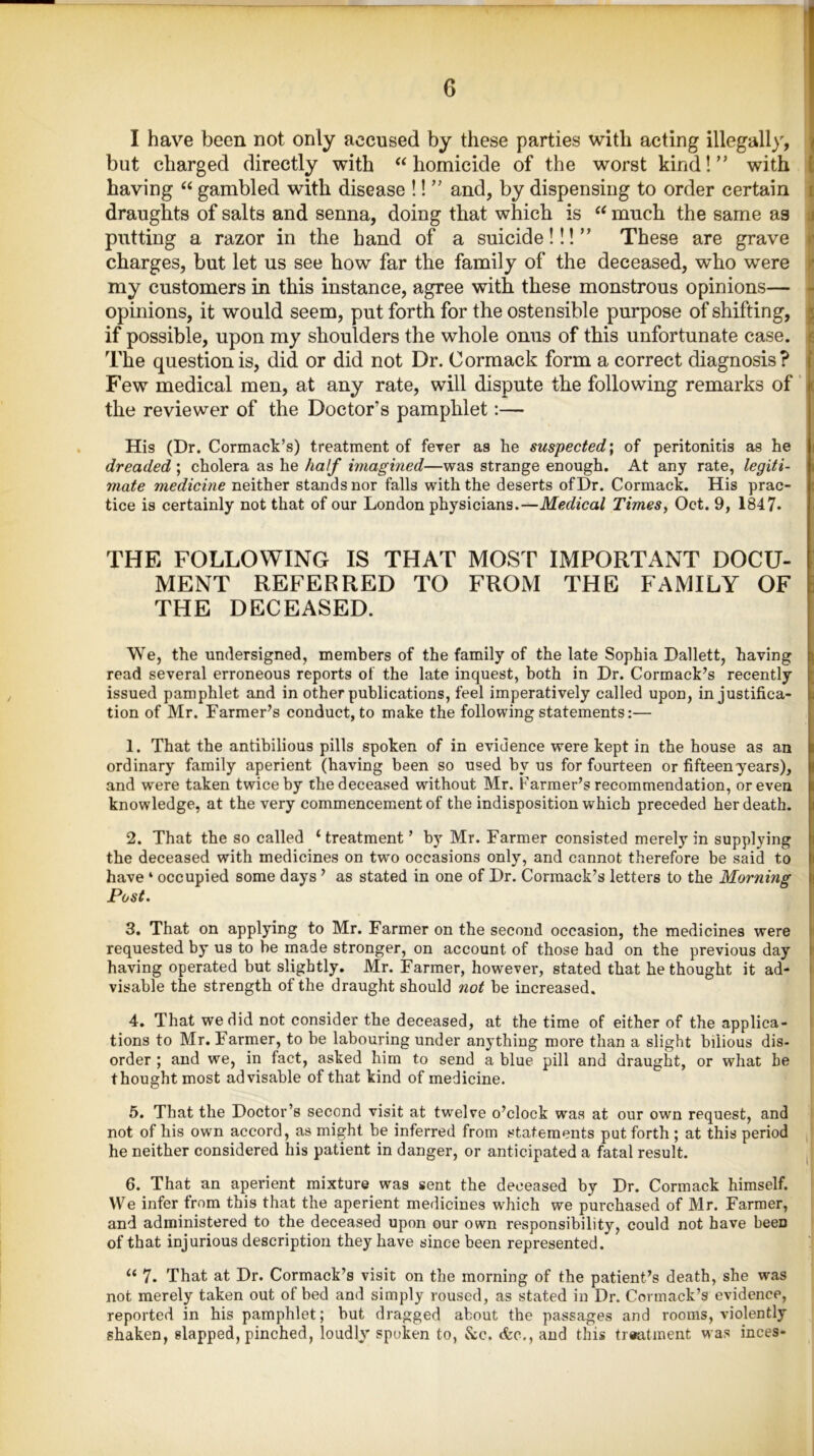 I have been not only accused by these parties with acting illegally, but charged directly with “homicide of the worst kind!” with having “ gambled with disease !! ” and, by dispensing to order certain draughts of salts and senna, doing that which is “ much the same as putting a razor in the hand of a suicide!!!” These are grave charges, but let us see how far the family of the deceased, who were my customers in this instance, agree with these monstrous opinions— opinions, it would seem, put forth for the ostensible purpose of shifting, if possible, upon my shoulders the whole onus of this unfortunate case. The question is, did or did not Dr. Cormack form a correct diagnosis? Few medical men, at any rate, will dispute the following remarks of the reviewer of the Doctor’s pamphlet:— His (Dr. Cormack’s) treatment of fever as he suspected; of peritonitis as he dreaded ; cholera as he half imagined—was strange enough. At any rate, legiti- mate medicine neither stands nor falls with the deserts of Dr. Cormack. His prac- tice is certainly not that of our London physicians.—Medical Times, Oct. 9, 1847* THE FOLLOWING IS THAT MOST IMPORTANT DOCU- MENT REFERRED TO FROM THE FAMILY OF THE DECEASED. We, the undersigned, members of the family of the late Sophia Dallett, having read several erroneous reports of the late inquest, both in Dr. Cormack’s recently issued pamphlet and in other publications, feel imperatively called upon, in justifica- tion of Mr. Farmer’s conduct, to make the following statements:— 1. That the antibilious pills spoken of in evidence were kept in the house as an ordinary family aperient (having been so used by us for fourteen or fifteen years), and were taken twice by the deceased without Mr. Farmer’s recommendation, or even knowledge, at the very commencement of the indisposition which preceded her death. 2. That the so called ‘treatment’ by Mr. Farmer consisted merely in supplying the deceased with medicines on two occasions only, and cannot therefore be said to have * occupied some days ’ as stated in one of Dr. Cormack’s letters to the Morning Post. 3. That on applying to Mr. Farmer on the second occasion, the medicines were requested by us to be made stronger, on account of those had on the previous day having operated but slightly. Mr. Farmer, however, stated that he thought it ad- visable the strength of the draught should not be increased. 4. That we did not consider the deceased, at the time of either of the applica- tions to Mr. Farmer, to be labouring under anything more than a slight bilious dis- order ; and we, in fact, asked him to send a blue pill and draught, or what he thought most advisable of that kind of medicine. 5. That the Doctor’s second visit at twelve o’clock was at our own request, and not of his own accord, as might be inferred from statements put forth ; at this period he neither considered his patient in danger, or anticipated a fatal result. ' 6. That an aperient mixture was sent the deceased by Dr. Cormack himself. We infer from this that the aperient medicines which we purchased of Mr. Farmer, and administered to the deceased upon our own responsibility, could not have beeD of that injurious description they have since been represented. “ 7. That at Dr. Cormack’s visit on the morning of the patient’s death, she was not merely taken out of bed and simply roused, as stated in Dr. Cormack’s evidence, reported in his pamphlet; but dragged about the passages and rooms, violently shaken, slapped, pinched, loudly'spoken to, &c. <fcc.,and this treatment was inces-