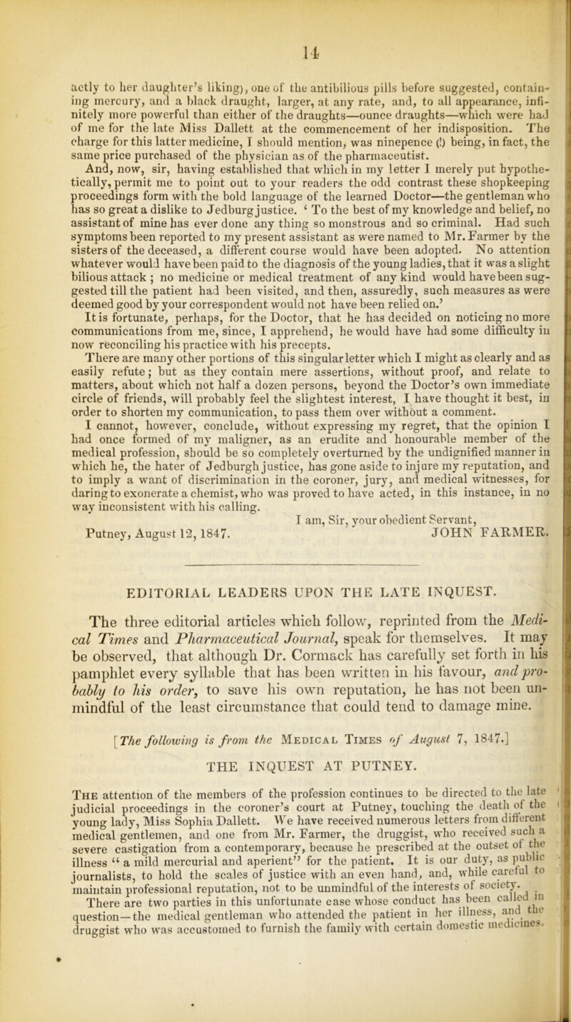 actly to her daughter’s liking), one of the antibilious pills before suggested, contain- ing mercury, and a black draught, larger, at any rate, and, to all appearance, infi- nitely more powerful than either of the draughts—ounce draughts—which were haJ of me for the late Miss Dallett at the commencement of her indisposition- The charge for this latter medicine, I should mention, was ninepence (!) being, in fact, the same price purchased of the physician as of the pharmaceutist. And, now, sir, having established that which in my letter I merely put hypothe- tically, permit me to point out to your readers the odd contrast these shopkeeping proceedings form with the bold language of the learned Doctor—the gentleman who has so great a dislike to Jedburg justice. 1 To the best of my knowledge and belief, no assistant of mine has ever done any thing so monstrous and so criminal. Had such symptoms been reported to my present assistant as were named to Mr. Farmer by the sisters of the deceased, a different course would have been adopted. No attention whatever would have been paid to the diagnosis of the young ladies, that it was a slight bilious attack ; no medicine or medical treatment of any kind would havebeen sug- gested till the patient had been visited, and then, assuredly, such measures as were deemed good by your correspondent would not have been relied on.’ It is fortunate, perhaps, for the Doctor, that he has decided on noticing no more communications from me, since, I apprehend, he would have had some difficulty in now reconciling his practice with his precepts. There are many other portions of this singular letter which I might as clearly and as easily refute; but as they contain mere assertions, without proof, and relate to matters, about which not half a dozen persons, beyond the Doctor’s own immediate circle of friends, will probably feel the slightest interest, I have thought it best, in order to shorten my communication, to pass them over without a comment. I cannot, however, conclude, without expressing my regret, that the opinion I had once formed of my maligner, as an erudite and honourable member of the medical profession, should be so completely overturned by the undignified manner in which he, the hater of Jedburgh justice, has gone aside to injure my reputation, and to imply a want of discrimination in the coroner, jury, and medical witnesses, for daring to exonerate a chemist, who was proved to have acted, in this instance, in no way inconsistent with his calling. I am, Sir, your obedient Servant, Putney, August 12, 1847. JOHN FARMER. EDITORIAL LEADERS UPON THE LATE INQUEST. The three editorial articles which follow, reprinted from the Medi- cal Times and Pharmaceutical Journal, speak for themselves. It may be observed, that although Dr. Cormack has carefully set forth in his pamphlet every syllable that has been written in his favour, and pro- bably to his order, to save his own reputation, he has not been un- mindful of the least circumstance that could tend to damage mine. \The following is from the Medical Times of August 7, 1847.] TFIE INQUEST AT PUTNEY. The attention of the members of the profession continues to be directed to the late judicial proceedings in the coroner’s court at Putney, touching the death of the young lady, Miss Sophia Dallett. We have received numerous letters from different medical gentlemen, and one from Mr. Farmer, the druggist, who received such a severe castigation from a contemporary, because he prescribed at the outset ot the illness u a mild mercurial and aperient” for the patient. It is our duty, as public journalists, to hold the scales of justice with an even hand, and, while careful to maintain professional reputation, not to be unmindful of the interests of society. There are two parties in this unfortunate case whose conduct has been called m question—the medical gentleman who attended the patient in her illness, and n druggist who was accustomed to furnish the family with certain domestic medicines. »