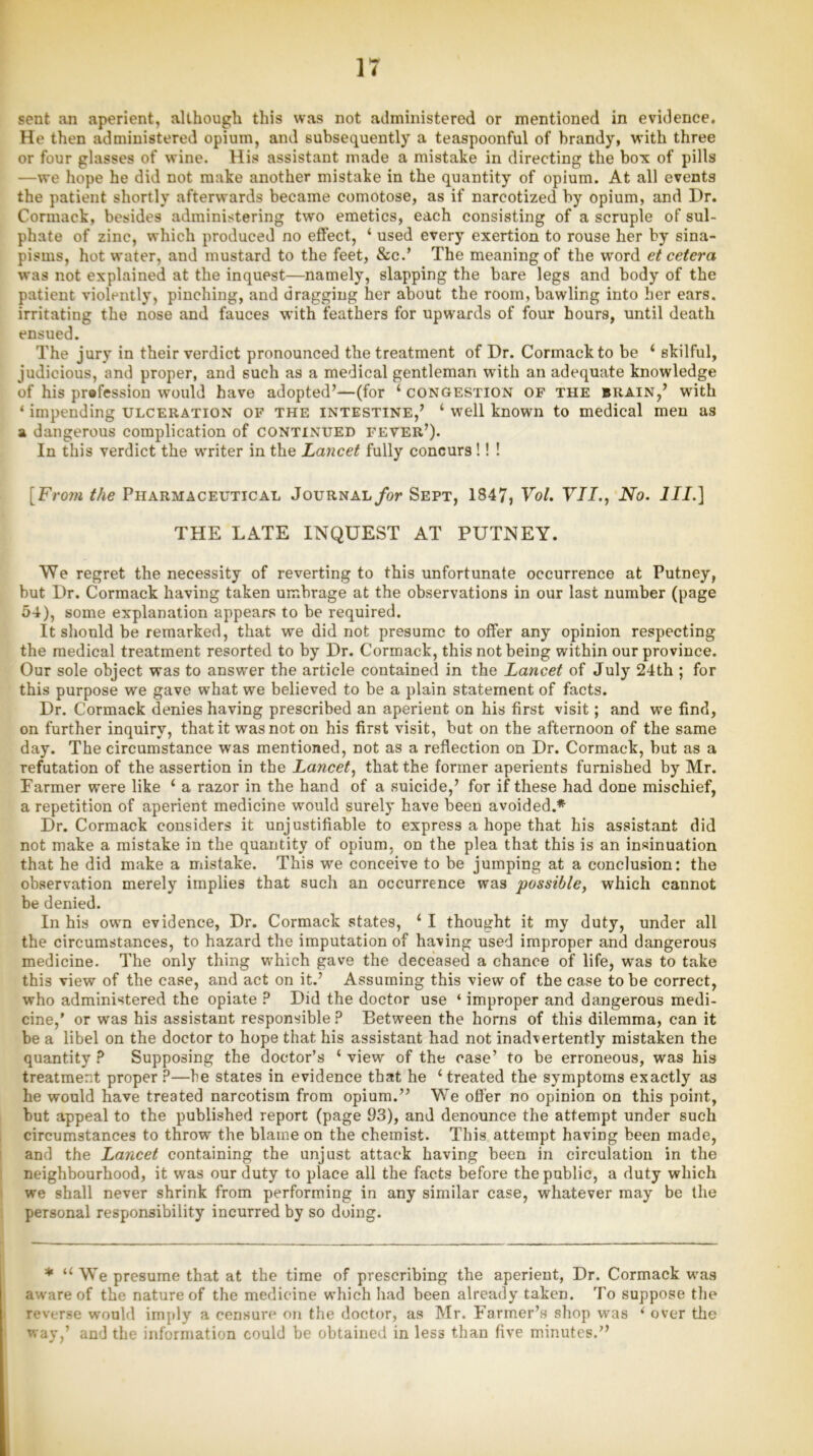 sent an aperient, although this was not administered or mentioned in evidence. He then administered opium, and subsequently a teaspoonful of brandy, with three or four glasses of wine. His assistant made a mistake in directing the box of pills —we hope he did not make another mistake in the quantity of opium. At all events the patient shortly afterwards became comotose, as if narcotized by opium, and Dr. Cormack, besides administering two emetics, each consisting of a scruple of sul- phate of zinc, which produced no effect, ‘ used every exertion to rouse her by sina- pisms, hot water, and mustard to the feet, &c.’ The meaning of the word etcetera was not explained at the inquest—namely, slapping the bare legs and body of the patient violently, pinching, and dragging her about the room, bawling into her ears, irritating the nose and fauces with feathers for upwards of four hours, until death ensued. The jury in their verdict pronounced the treatment of Dr. Cormack to be 4 skilful, judicious, and proper, and such as a medical gentleman with an adequate knowledge of his pr®fession would have adopted’—(for 4 congestion of the brain,’ with * impending ulceration of the intestine,’ 4 well known to medical men as a dangerous complication of continued fever’). In this verdict the writer in the Lancet fully concurs !! ! [Frotn the Pharmaceutical Journal for Sept, 1847, Vol. VII., No. III.] THE LATE INQUEST AT PUTNEY. We regret the necessity of reverting to this unfortunate occurrence at Putney, but Dr. Cormack having taken umbrage at the observations in our last number (page 54), some explanation appears to be required. It should be remarked, that we did not presume to offer any opinion respecting the medical treatment resorted to by Dr. Cormack, this not being within our province. Our sole object was to answer the article contained in the Lancet of July 24th ; for this purpose we gave what we believed to be a plain statement of facts. Dr. Cormack denies having prescribed an aperient on his first visit; and we find, on further inquiry, that it was not on his first visit, but on the afternoon of the same day. The circumstance was mentioned, not as a reflection on Dr. Cormack, but as a refutation of the assertion in the Lancet, that the former aperients furnished by Mr. Farmer were like 4 a razor in the hand of a suicide,’ for if these had done mischief, a repetition of aperient medicine would surely have been avoided.* Dr. Cormack considers it unjustifiable to express a hope that his assistant did not make a mistake in the quantity of opium, on the plea that this is an insinuation that he did make a mistake. This wre conceive to be jumping at a conclusion: the observation merely implies that such an occurrence was possible, which cannot be denied. In his own evidence, Dr. Cormack states, 4 I thought it my duty, under all the circumstances, to hazard the imputation of having used improper and dangerous medicine. The only thing which gave the deceased a chance of life, was to take this view of the case, and act on it.’ Assuming this view of the case to be correct, who administered the opiate ? Did the doctor use ‘ improper and dangerous medi- cine,’ or was his assistant responsible ? Between the horns of this dilemma, can it be a libel on the doctor to hope that his assistant had not inadvertently mistaken the quantity ? Supposing the doctor’s 4 view of the case’ to be erroneous, was his treatment proper ?—he states in evidence that he 4 treated the symptoms exactly as he would have treated narcotism from opium.” We offer no opinion on this point, but appeal to the published report (page 93), and denounce the attempt under such circumstances to throw the blame on the chemist. This attempt having been made, and the Lancet containing the unjust attack having been in circulation in the neighbourhood, it was our duty to place all the facts before the public, a duty which we shall never shrink from performing in any similar case, whatever may be the personal responsibility incurred by so doing. * 44 We presume that at the time of prescribing the aperient, Dr. Cormack was aware of the nature of the medicine which had been already taken. To suppose the reverse would imply a censure on the doctor, as Mr. Farmer’s shop was 4 over the way,’ and the information could be obtained in less than five minutes.”