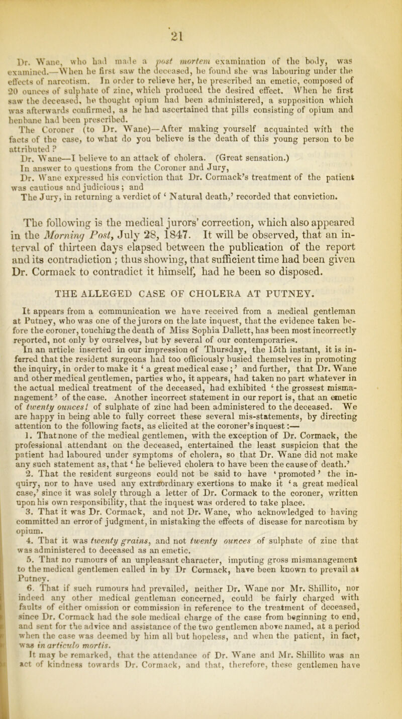 Dr. Wane, who hail made a post mortem examination of the body, was examined.—When he first saw the deceased, he found she was labouring under the effects of narcotism. In order to relieve her, he prescribed an emetic, composed of 20 ounces of sulphate of zinc, which produced the desired effect. When he first saw the deceased, he thought opium had been administered, a supposition which was afterwards confirmed, as he had ascertained that pills consisting of opium and henbane had been prescribed. The Coroner (to Dr. Wane)—After making yourself acquainted wuth the facts of the case, to what do you believe is the death of this young person to be attributed ? Dr. W ane—I believe to an attack of cholera. (Great sensation.) In answer to questions from the Coroner and Jury, Dr. Wane expressed his conviction that Dr. Cormack’s treatment of the patient was cautious and judicious ; and The Jury, in returning a verdict of 1 Natural death,’ recorded that conviction. The following is the medical jurors’ correction, which also appeared in the Morning Post, July 28, 1847. It will be observed, that an in- terval of thirteen days elapsed between the publication of the report and its contradiction ; thus showing, that sufficient time had been given Dr. Cormack to contradict it himself, had he been so disposed. THE ALLEGED CASE OF CHOLERA AT PUTNEY. It appears from a communication we have received from a medical gentleman at Putney, who was one of the jurors on the late inquest, that the evidence taken be- fore the coroner, touching the death of Miss Sophia Dallett, has been most incorrectly reported, not only by ourselves, but by several of our contemporaries. In an article inserted in our impression of Thursday, the 15th instant, it is in- ferred that the resident surgeons had too officiously busied themselves in promoting the inquiry, in order to make it 1 a great medical case ; ’ and further, that Dr. Wane and other medical gentlemen, parties who, it appears, had taken no part whatever in the actual medical treatment of the deceased, had exhibited ‘ the grossest misma- nagement’ of the case. Another incorrect statement in our report is, that an emetic of twenty ouncesl of sulphate of zinc had been administered to the deceased. We are happy in being able to fully correct these several mis-statements, by directing attention to the following facts, as elicited at the coroner’s inquest:— 1. That none of the medical gentlemen, with the exception of Dr. Cormack, the professional attendant on the deceased, entertained the least suspicion that the patient had laboured under symptoms of cholera, so that Dr. Wane did not make any such statement as, that ‘ he believed cholera to have been the cause of death.’ 2. That the resident surgeons could not be Said to have 4 promoted ’ the in- quiry, nor to have used any extraordinary exertions to make it ‘a great medical case,’ since it was solely through a letter of Dr. Cormack to the coroner, written upon his own responsibility, that the inquest was ordered to take place. 3. That it was Dr. Cormack, and not Dr. Wane, who acknowledged to having committed an error of judgment, in mistaking the effects of disease for narcotism by opium. 4. That it was twenty grains, and not twenty ounces of sulphate of zinc that was administered to deceased as an emetic. 5. That no rumours of an unpleasant character, imputing gross mismanagement to the medical gentlemen called in by Dr Cormack, have been known to prevail at Putney. 6. That if such rumours had prevailed, neither Dr. Wane nor Mr. Shillito, nor indeed any other medical gentleman concerned, could be fairly charged with faults of either omission or commission in reference to the treatment of deceased, since Dr. Cormack had the sole medical charge of the case from beginning to end, and sent for the advice and assistance of the two gentlemen above named, at a period when the case was deemed by him all but hopeless, and when the patient, in fact, was inarticulo mortis. It may be remarked, that the attendance of Dr. Wane and Mr. Shillito was an act of kindness towards Dr. Cormack, and that, therefore, these gentlemen have