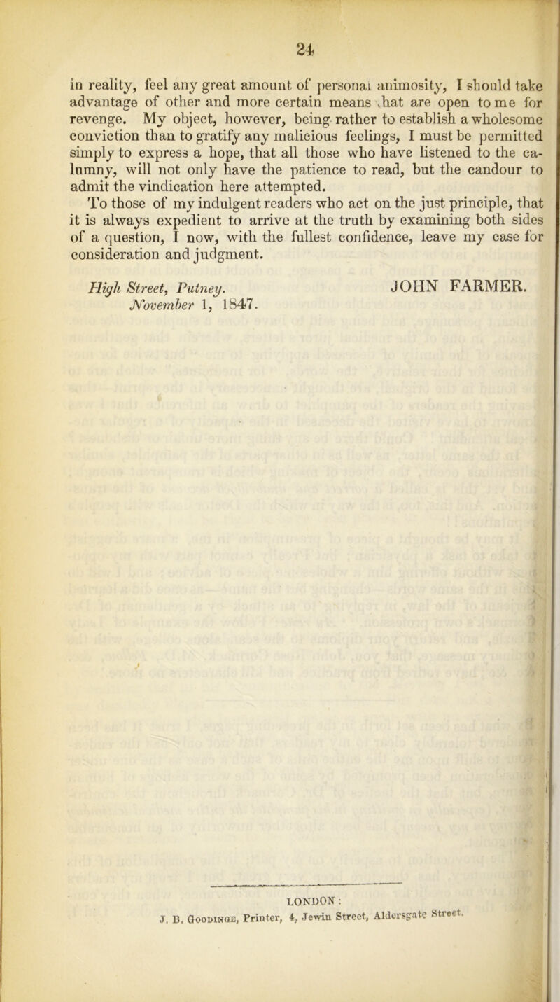 in reality, feel any great amount of personal animosity, I should take advantage of other and more certain means vhat are open to me for revenge. My object, however, being rather to establish a wholesome conviction than to gratify any malicious feelings, I must be permitted simply to express a hope, that all those who have listened to the ca- lumny, will not only have the patience to read, but the candour to admit the vindication here attempted. To those of my indulgent readers who act on the just principle, that it is always expedient to arrive at the truth by examining both sides of a question, I now, with the fullest confidence, leave my case for consideration and judgment. High Street, Putney. JOHN FARMER. November 1, 1847. i t LONDON: j. B. Goodinoe, Printer, 4, Jewin Street, Aldersgate Street.