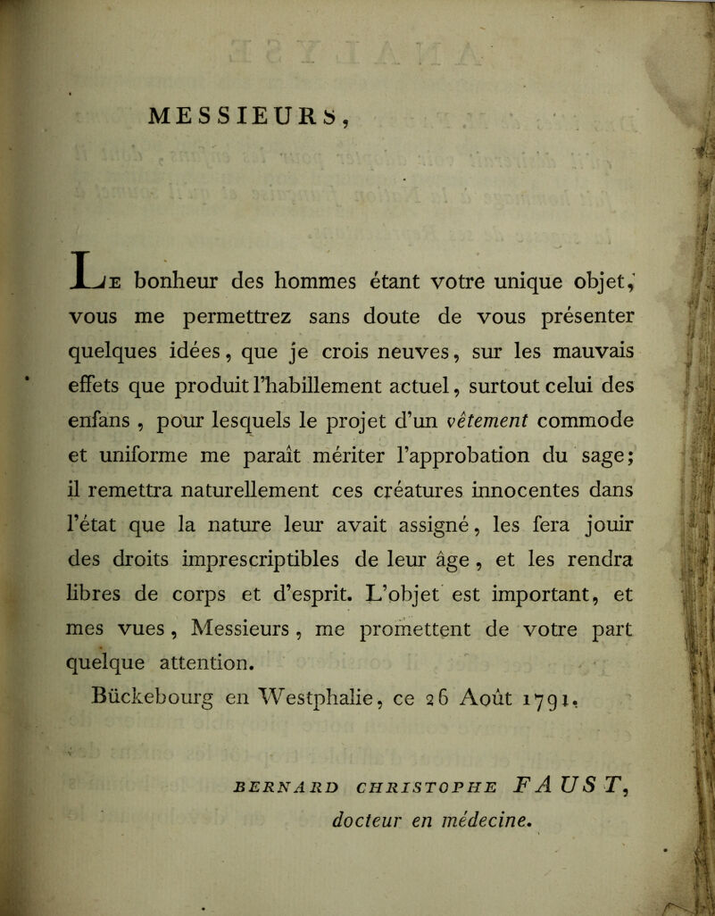 MESSIEURS, T je bonheur des hommes étant votre unique objet, vous me permettrez sans doute de vous présenter quelques idées, que je crois neuves, sur les mauvais effets que produit l’habillement actuel, surtout celui des enfans , pour lesquels le projet d’un vêtement commode et uniforme me parait mériter l’approbation du sage ; il remettra naturellement ces créatures innocentes dans l’état que la nature leur avait assigné, les fera jouir des droits imprescriptibles de leur âge, et les rendra libres de corps et d’esprit. L’objet est important, et mes vues, Messieurs , me promettent de votre part quelque attention. - ■ Bückebourg en Westphalie, ce 26 Août 1791. BERNARD CHRISTOPHE FAUST, docteur en médecine.