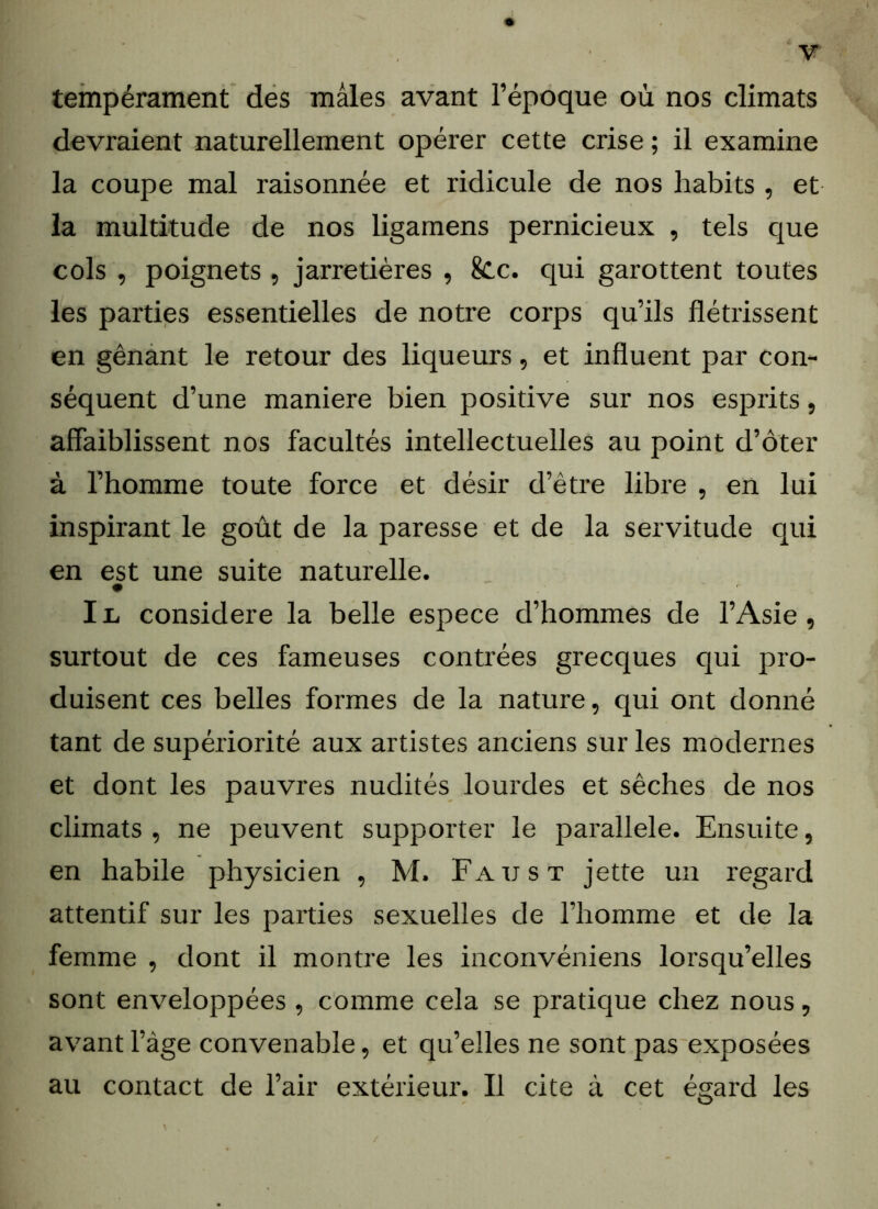 tempérament des mâles avant l’époque où nos climats devraient naturellement opérer cette crise ; il examine la coupe mal raisonnée et ridicule de nos habits , et la multitude de nos ligamens pernicieux , tels que cols , poignets , jarretières , 8cc. qui garottent toutes les parties essentielles de notre corps qu’ils flétrissent en gênant le retour des liqueurs, et influent par con- séquent d’une maniéré bien positive sur nos esprits, affaiblissent nos facultés intellectuelles au point d’ôter à l’homme toute force et désir d’être libre , en lui inspirant le goût de la paresse et de la servitude qui en est une suite naturelle. I ii considéré la belle espece d’hommes de l’Asie , surtout de ces fameuses contrées grecques qui pro- duisent ces belles formes de la nature, qui ont donné tant de supériorité aux artistes anciens sur les modernes et dont les pauvres nudités lourdes et sèches de nos climats , ne peuvent supporter le parallèle. Ensuite, en habile physicien , M. Faust jette un regard attentif sur les parties sexuelles de l’homme et de la femme , dont il montre les inconvéniens lorsqu’elles sont enveloppées , comme cela se pratique chez nous, avant l’àge convenable, et qu’elles ne sont pas exposées au contact de l’air extérieur. Il cite à cet égard les