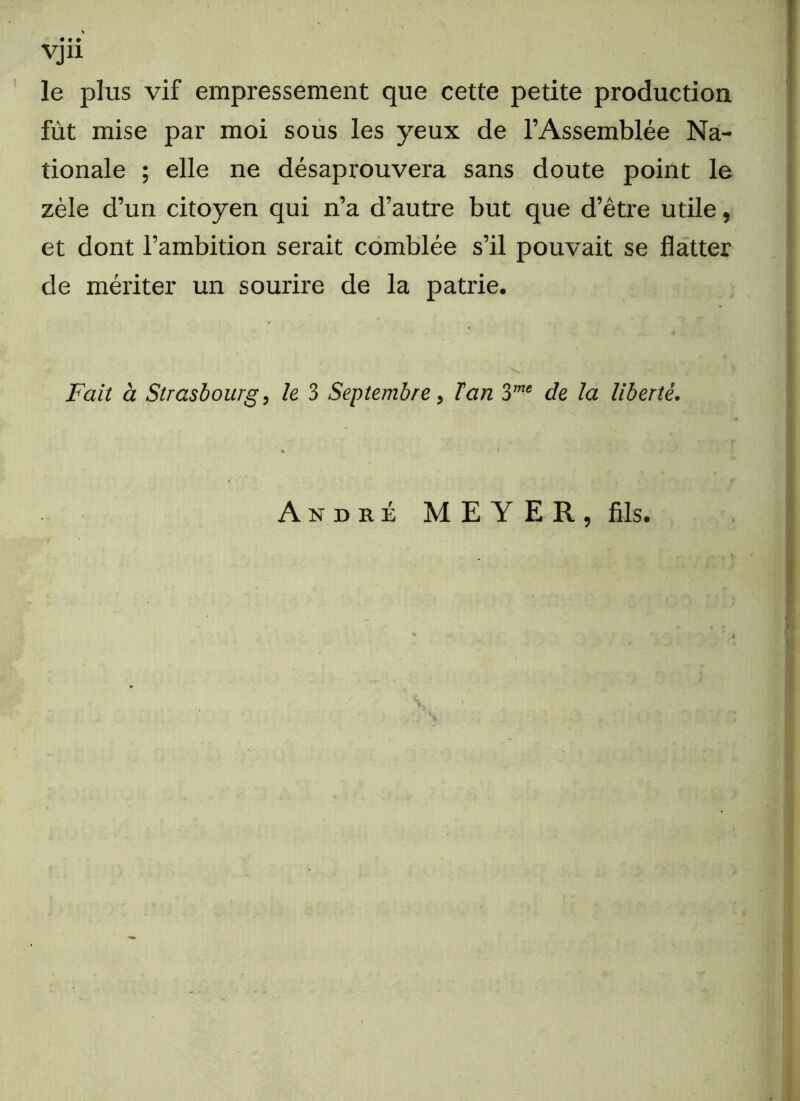 le plus vif empressement que cette petite production fût mise par moi sous les yeux de l’Assemblée Na- tionale ; elle ne désaprouvera sans doute point le zèle d’un citoyen qui n’a d’autre but que d’être utile, et dont l’ambition serait comblée s’il pouvait se flatter de mériter un sourire de la patrie. Fait à Strasbourg, le 3 Septembre, Tan 3me de la liberté, André MEYER, fils. . . . y * • ✓ - ~ ‘ -v’ * * 1