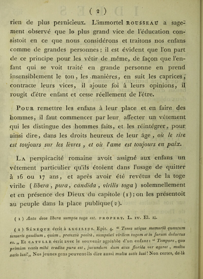 rien de plus pernicieux. L’immortel nous se ait a sage- ment observé que le plus grand vice de l’éducation con- sistait en ce que nous considérons et traitons nos enfans comme de grandes personnes ; il est évident que l’on part de ce principe pour les vêtir de même, de façon que l’en- fant qui se voit traité en grande personne en prend insensiblement le ton, les .manières, en suit les caprices, contracte leurs vices, il ajoute foi à leurs opinions, il rougit d’être enfant et cesse réellement de l’être. Pour remettre les enfans à leur place et en faire des hommes, il faut commencer parleur affecter un vêtement qui les distingue des hommes faits, et les réintégrer, pour ainsi dire, dans les droits heureux de leur âge , où le lire est toujours sur les lèvres , et où Taine est toujours en paix. La perspicacité romaine avoit assigné aux enfans un vêtement particulier qu’ils étoient dans l’usage de quitter à 16 ou 17 ans, et après avoir été revêtus de la toge virile [libéra , pura, candida , virilis toga ) solemnellement et en présence des Dieux du capitole (i);on les présentoit au peuple dans la place publique (2). ( 1 ) Ante deos libéra sumpta toga est. propert, E. iv. El. iâ. ( 21 ) Sénèque écrit à uuciEiys. Epit. 4. Tenes utique memorià quantum senseris gaudium , quùm , pretextà posità, sumpsisti virilem togam et in forum deductus es. Et catueee écrit avec le souvenir agréable d’un enfant: *£ Tempore , quo primùm vestis mihi tradita pura est, jucundum dum cetas jlorida ver ageret , multa satis lusi!„ Nos jeunes gens peuvent-ils dire aussi multa satis lusi î Non certes, de-là