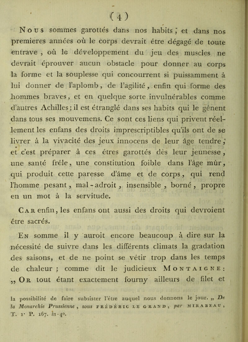 * Nous sommes garottés dans nos habits ; et dans nos premières années où le corps devrait être dégagé de toute entrave , où le développement du jeu des muscles ne devrait éprouver aucun obstacle pour donner au corps la forme et la souplesse qui concoux'rent si puissamment à lui donner de l’aplomb, de l’agilité, enfin qui forme des hommes braves, et en quelque sorte invulnérables comme d’autres Achilles;il est étranglé dans ses habits qui le gênent dans tous ses mouvemens. Ce sont ces liens qui privent réel- lement les enfans des droits imprescriptibles qu’ils ont de se livrer à la vivacité des jeux innocens de leur âge tendre,1 * et c’est préparer à ces êtres garottés dès leur jeunesse , une santé frêle, une constitution foible dans l’âge mûr, qui produit cette paresse d’âme et de corps , qui rend l’homme pesant , mal - adroit , insensible , borné , propre en un mot à la servitude. Car enfin, les enfans ont aussi des droits qui devroient être sacrés. En somme il y auroit encore beaucoup à dire sur la nécessité de suivre dans les différents climats la gradation des saisons, et de ne point se vêtir trop dans les temps de chaleur ; comme dit le judicieux Montaigne: Or tout étant exactement fourny ailleurs de filet et / la possibilité de faire subsister l’être auquel nous donnons le jour. „ De la Monarchie Prussienne , sous fe.;édéric le grand, par Mirabeau, T. i* P. 167. in- 40.