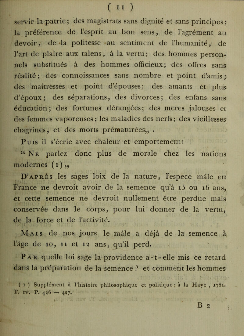 servir la .patrie; des magistrats sans dignité et sans principes; la préférence de l’esprit au bon sens, de l’agrément au devoir, de la politesse au sentiment de l’humanité, de l’art de plaire aux talens, à la vertu; des hommes person- nels substitués à des hommes officieux; des offres sans réalité ; des connoissances sans nombre et point d’amis ; des maîtresses et point d’épouses; des amants et plus d’époux; des séparations, des divorces; des enfans sans éducation; des fortunes dérangées; des meres jalouses et des femmes vaporeuses ; les maladies des nerfs; des vieillesses chagrines, et des morts prématurées,, . Puis il s’écrie avec chaleur et emportement: “Ne parlez donc plus de morale chez les nations modernes (i)„ D’ après les sages loix de la nature, l’espece mâle en France ne devroit avoir de la semence qu’à i5 ou 16 ans, et cette semence ne devroit nullement être perdue mais conservée dans le corps, pour lui donner de la vertu, de la force et de l’activité. Mais de nos jours le mâle a déjà de la semence à l’âge de 10, 11 et 12 ans, qu’il perd. Par quelle loi sage la providence a-t-elle mis ce retard dans la préparation de la semence ? et comment les hommes ( i ) Supplément à l’histoire philosophique çt politique ; à la Haye , 1781. T. iv. P. 436 — 457, \ B 2 *