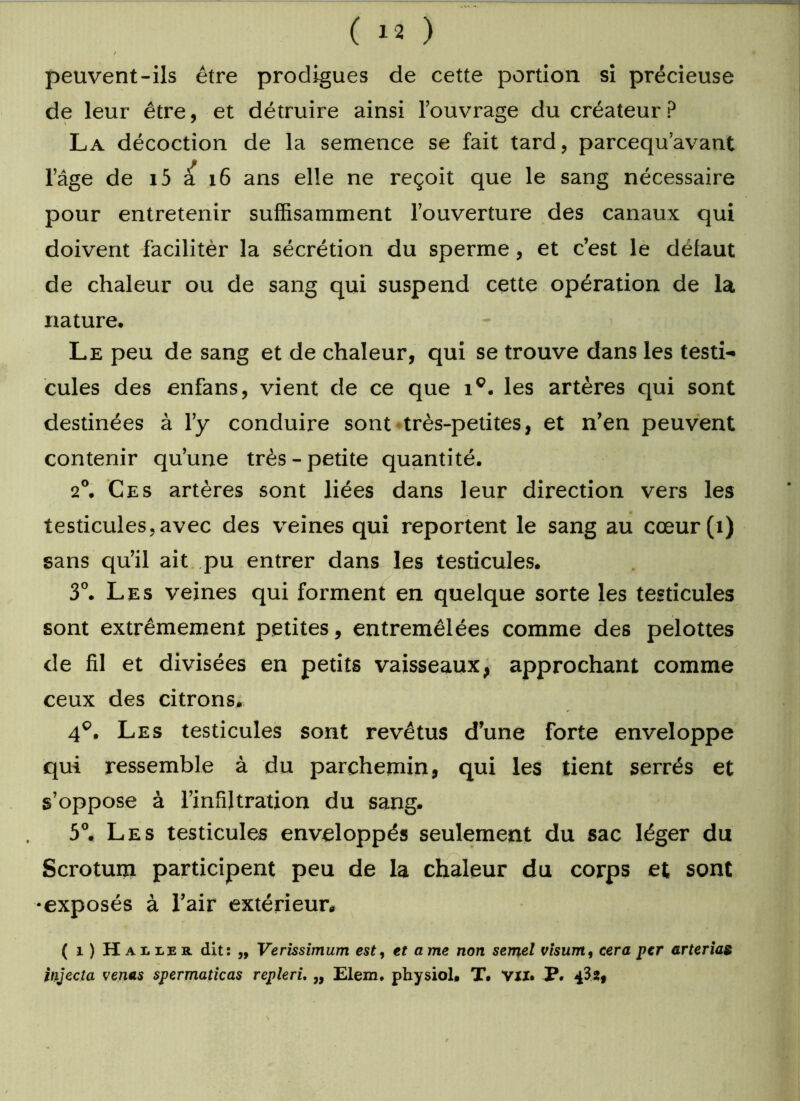 / peuvent-ils être prodigues de cette portion si précieuse de leur être, et détruire ainsi l’ouvrage du créateur? La décoction de la semence se fait tard, parcequ’avant l’âge de i5 à 16 ans elle ne reçoit que le sang nécessaire pour entretenir suffisamment l’ouverture des canaux qui doivent facilitér la sécrétion du sperme, et c’est le défaut de chaleur ou de sang qui suspend cette opération de la nature. Le peu de sang et de chaleur, qui se trouve dans les testi- cules des enfans, vient de ce que ic. les artères qui sont destinées à l’y conduire sont très-petites, et n’en peuvent contenir qu’une très - petite quantité. 2°. Ces artères sont liées dans leur direction vers les testicules,avec des veines qui reportent le sang au cœur (1) sans qu’il ait pu entrer dans les testicules. 3°. Les veines qui foi'ment en quelque sorte les testicules sont extrêmement petites, entremêlées comme des pelottes de fil et divisées en petits vaisseaux, approchant comme ceux des citrons. 4°. Les testicules sont revêtus d’une forte enveloppe qui ressemble à du parchemin, qui les tient serrés et s’oppose à l’infiltration du sang. 5°. Les testicules enveloppés seulement du sac léger du Scrotum participent peu de la chaleur du corps et sont •exposés à l’air extérieur. ( i) Haiier dit: „ Verissimum est, et a me non semel visum, cera per arterias injecta venus spermaticas repleri, „ Elem. physiol. T. VII. P. 43s,