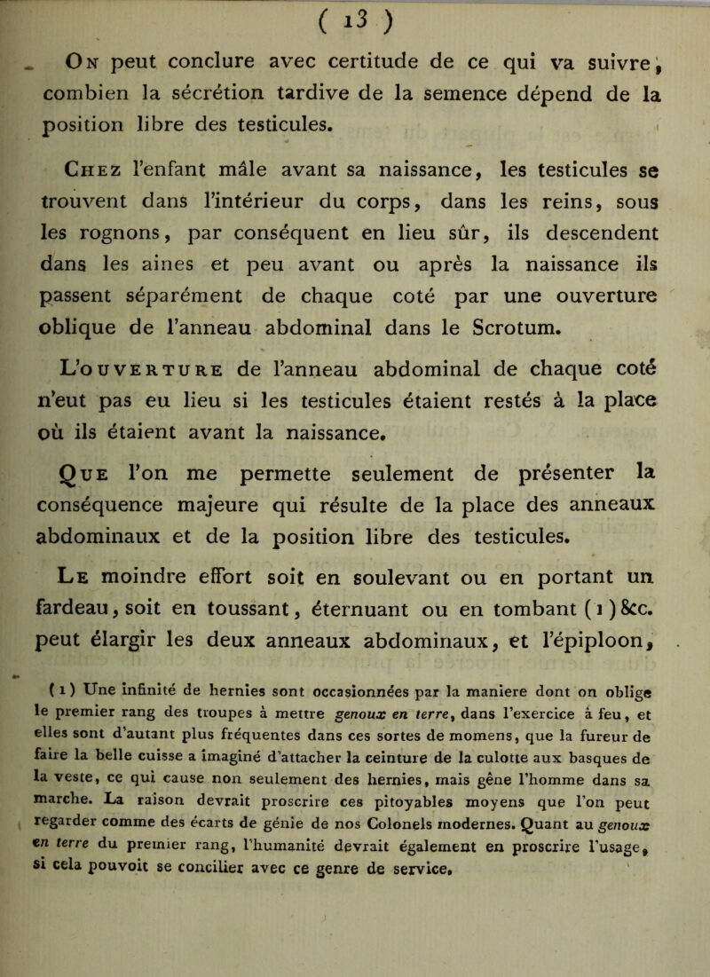O n peut conclure avec certitude de ce qui va suivre, combien la sécrétion tardive de la semence dépend de la position libre des testicules. Chez l’enfant mâle avant sa naissance, les testicules se trouvent dans l’intérieur du corps, dans les reins, sous les rognons, par conséquent en lieu sûr, ils descendent dans les aines et peu avant ou après la naissance ils passent séparément de chaque coté par une ouverture oblique de l’anneau abdominal dans le Scrotum. L’ouverture de l’anneau abdominal de chaque coté n’eut pas eu lieu si les testicules étaient restés à la place où ils étaient avant la naissance. Que l’on me permette seulement de présenter la conséquence majeure qui résulte de la place des anneaux abdominaux et de la position libre des testicules. Le moindre effort soit en soulevant ou en portant un fardeau, soit en toussant, éternuant ou en tombant ( 1 ) 8cc. peut élargir les deux anneaux abdominaux, et l’épiploon, ( i ) Une infinité de hernies sont occasionnées par la maniéré dont on oblige le premier rang des troupes à mettre genoux en terre, dans l’exercice à feu, et elles sont d’autant plus fréquentes dans ces sortes demomens, que la fureur de faire la belle cuisse a imaginé d’attacher la ceinture de la culotte aux basques de la veste, ce qui cause non seulement des hernies, mais gêne l’homme dans sa marche. La raison devrait proscrire ces pitoyables moyens que l'on peut regarder comme des écarts de génie de nos Colonels modernes. Quant au genoux en terre du premier rang, l’humanité devrait également en proscrire l’usage, si cela pouvoit se concilier avec ce genre de service, 1 >