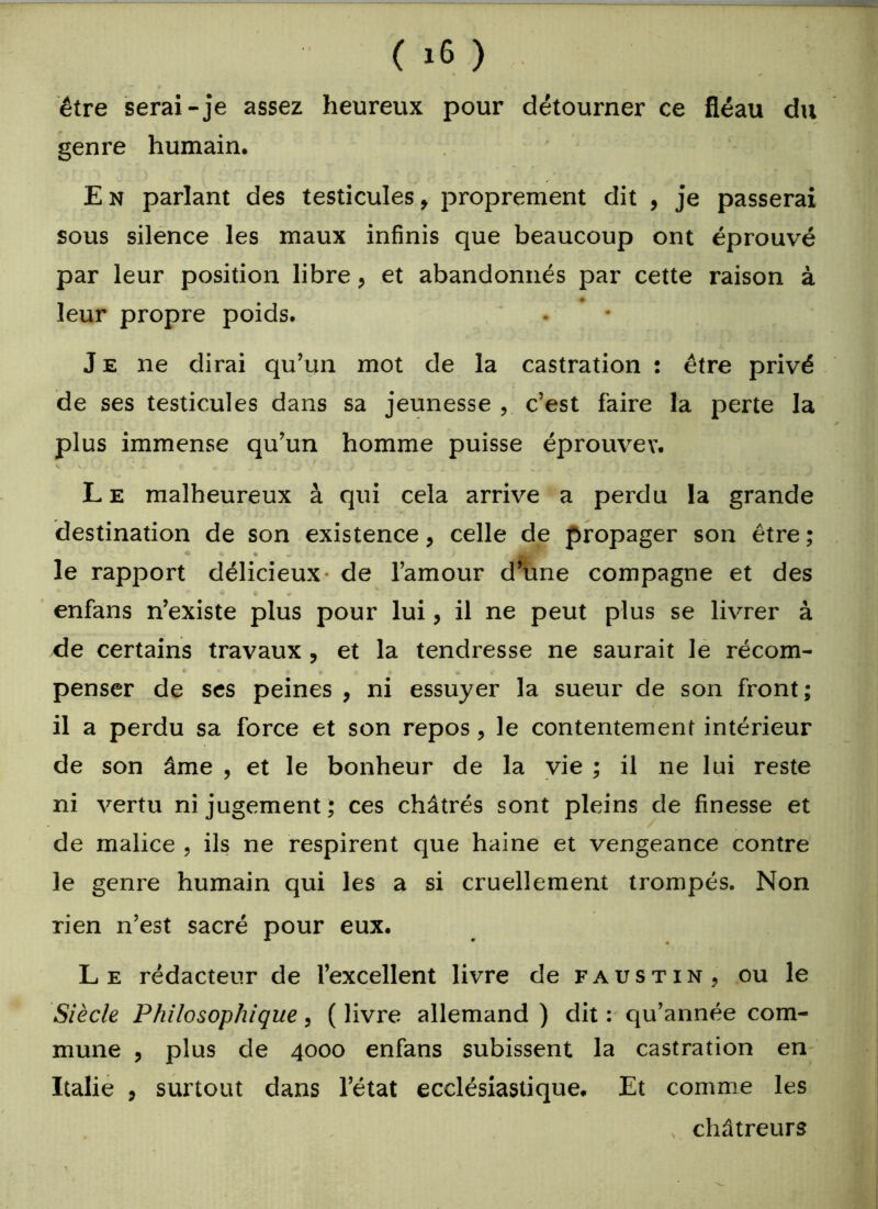 être serai-je assez heureux pour détourner ce fléau du genre humain. E n parlant des testicules, proprement dit , je passerai sous silence les maux infinis que beaucoup ont éprouvé par leur position libre, et abandonnés par cette raison à * leur propre poids. J e ne dirai qu’un mot de la castration : être privé de ses testicules dans sa jeunesse , c’est faire la perte la plus immense qu’un homme puisse éprouver. L e malheureux à qui cela arrive a perdu la grande destination de son existence, celle de propager son être ; * © e •/ i JLi i J i i» J j Ç '} x ) P le rapjaort délicieux- de l’amour d’une compagne et des r © a « enfans n’existe plus pour lui, il ne peut plus se livrer à de certains travaux, et la tendresse ne saurait le récom- penser de ses peines , ni essuyer la sueur de son front; il a perdu sa force et son repos, le contentement intérieur de son âme , et le bonheur de la vie ; il ne lui reste ni vertu ni jugement; ces châtrés sont pleins de finesse et de malice , ils ne respirent que haine et vengeance contre le genre humain qui les a si cruellement trompés. Non rien n’est sacré pour eux. L e rédacteur de l’excellent livre de faustin, ou le Siècle Philosophique, ( livre allemand ) dit : qu’année com- mune , plus de 4000 enfans subissent la castration en Italie , surtout dans l’état ecclésiastique. Et comme les châtreurs