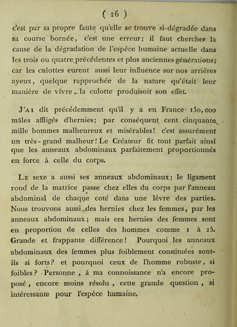 c’est par sa propre faute qu’elle se trouve si dégradée dans sa course bornée, c’est une erreur; il faut chercher la cause de la dégradation de l’espèce humaine actuelle dans les trois ou quatre précédentes et plus anciennes générations; car les culottes eurent aussi leur influence sur nos arrières ayeux, quelque rapprochée de la nature qu’était leur manière de vivre la culotte produisoit son effet. J’ai dit précédemment qu’il y a en France- i5o,ooo mâles affligés d’hernies; par conséquent cent cinquante mille hommes malheureux et misérables! c’est assurément un très-grand malheur! Le Créateur fit tout parfait ainsi que les anneaux abdominaux parfaitement proportionnés en force à celle du corps. Le sexe a aussi ses anneaux abdominaux; le ligament rond de la matrice passe chez elles du corps par l’anneau 4 abdominal de chaque coté dans une lèvre des parties. Nous trouvons aussi des hernies chez les femmes, par les anneaux abdominaux ; mais ces hernies des femmes sont en proportion de celles des hommes comme 1 à 2 5. Grande et frappante différence ! Pourquoi les anneaux abdominaux des femmes plus foiblement constituées sont- ils si forts ? et pourquoi ceux de l’homme robuste, si foibles ? Personne , à ma connoissance n’a encore pro- posé , encore moins résolu , cette grande question , si intéressante pour l’espèce humaine.