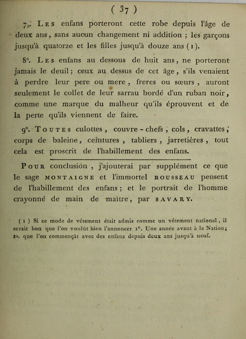 70; Les enfans porteront cette robe depuis l’âge de deux ans, sans aucun changement ni addition ; les garçons jusqu’à quatorze et les filles jusqu’à douze ans ( 1 ). 8°. Les enfans au dessous de huit ans, ne porteront jamais le deuil ; ceux au dessus de cet âge , s’ils venaient à perdre leur pere ou mere , freres ou sœurs , auront seulement le collet de leur sarrau bordé d’un ruban noir, comme une marque du malheur qu’ils éprouvent et de la perte qu’ils viennent de faire. 9°. Toutes culottes , couvre - chefs , cols , cravattes \ corps de baleine, ceintures , tabliers , jarretières , tout cela est proscrit de l’habillement des enfans. Pour conclusion , j’ajouterai par supplément ce que le sage Montaigne et l’immortel rousseau pensent de l’habillement des enfans ; et le portrait de l’homme crayonné de main de maître, par savary. ( i ) Si ce mode de vêtement était admis comme un vêtement national , il serait bon que l’on voulût bien l’annoncer iQ. Une année avant à la Nation; So. que l’on commençât avec des enfans depuis deux ans jusqu’à neuf.