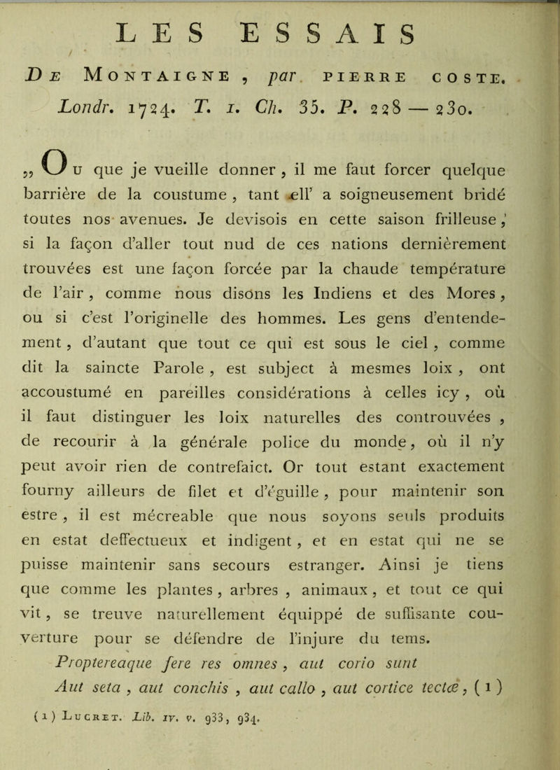 LES ESSAIS De Montaigne , par pierre coste, Londr. 1724. T. 1. Ch. 35. P. 228 — 23o. O u que je vueille donner , il me faut forcer quelque barrière de la coustume , tant >ell’ a soigneusement bridé toutes nos avenues. Je devisois en cette saison frilleuse (Y si la façon d’aller tout nud de ces nations dernièrement trouvées est une façon forcée par la chaude température de l’air, comme nous disons les Indiens et des Mores , ou si c’est l’originelle des hommes. Les gens d’entende- ment ? d’autant que tout ce qui est sous le ciel ? comme dit la saincte Parole , est subject à mesmes loix , ont accoustumé en pareilles considérations à celles icy ? où il faut distinguer les loix naturelles des controuvées , de recourir à la générale police du monde, où il n’y peut avoir rien de contrefaict. Or tout estant exactement fourny ailleurs de filet et d’éguille , pour maintenir son estre , il est mécreable que nous soyons seuls produits en estât deffectueux et indigent , et en estât qui ne se puisse maintenir sans secours estranger. Ainsi je tiens que comme les plantes , arbres 5 animaux , et tout ce qui vit 9 se treuve naturellement équippé de suffisante cou- verture pour se défendre de l’injure du tems. s Proptereaque fere res omnes , ciut corio surit Aut seta , aut conclus ? aut callo ? aut cortice îectce, ( 1 )