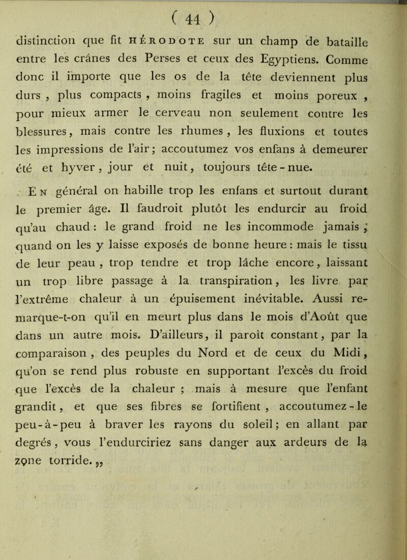 distinction que fit Hérodote sur un champ de bataille entre les crânes des Perses et ceux des Egyptiens. Comme donc il importe que les os de la tête deviennent plus durs , plus compacts , moins fragiles et moins poreux , pour mieux armer le cerveau non seulement contre les blessures, mais contre les rhumes , les fluxions et toutes les impressions de l’air; accoutumez vos enfans à demeurer été et hyver , jour et nuit, toujours tête - nue. E n général on habille trop les enfans et surtout durant le premier âge. Il faudrait plutôt les endurcir au froid qu’au chaud : le grand froid ne les incommode jamais ; quand on les y laisse exposés de bonne heure : mais le tissu de leur peau , trop tendre et trop lâche encore, laissant un trop libre passage à la transpiration, les livre par l’extrême chaleur à un épuisement inévitable. Aussi re- marque-t-on qu’il en meurt plus dans le mois d’Août que ✓ dans un autre mois. D’ailleurs, il paroit constant, par la comparaison , des peuples du Nord et de ceux du Midi, qu’on se rend plus robuste en supportant l’excès du froid que l’excès de la chaleur ; mais à mesure que l’enfant grandit, et que ses fibres se fortifient , accoutumez - le peu-à-peu à braver les rayons du soleil; en allant par degrés, vous l’endurciriez sans danger aux ardeurs de la zçme torride. v