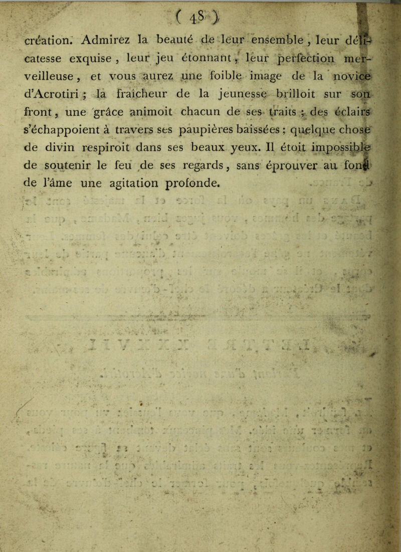 création: Admirez la beauté de leur ensemble , leur déli- catesse exquise , leur jeu étonnant, leur perfection mer- veilleuse , et vous aurez une foible image de la novice d’Acrotiri ; la fraîcheur de la jeunesse brilloit sur son front, une grâce animoit chacun de ses traits ; des éclairs s’échappoient à travers ses paupières baissées ; quelque chose de divin respiroit dans ses beaux yeux. Il étoit impossible de soutenir le feu de ses regards, sans éprouver au fon|î de l’âme une agitation profonde.