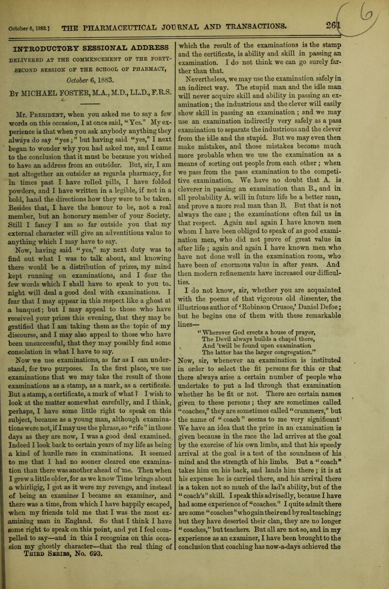 October6,1883.] THE PHARMACEUTICAL JOURNAL AND TRANSACTIONS. INTRODUCTORY SESSIONAL ADDRESS DELIVERED AT THE COMMENCEMENT OP THE FORTY- SECOND SESSION OF THE SCHOOL OF PHARMACY, October 6,1883. By MICHAEL FOSTER, M.A., M.D., LL.D., F.R.S. Mr. President, when you asked me to say a few words on this occasion, I at once said, “ Yes.” My ex- perience is that when you ask anybody anything they always do say “yesbut having said “yes,” I next began to wonder why you had asked me, and I came to the conclusion that it must be because you wished to have an address from an outsider. But, sir, I am not altogether an outsider as regards pharmacy, for in times past I have rolled pills, I have folded powders, and I have written in a legible, if not in a bold, hand the directions how they were to be taken. Besides that, I have the honour to be, not a real member, but an honorary member of your Society. Still I fancy I am so far outside you that my external character will give an adventitious value to anything which I may have to say. Now, having said “yes,” my next duty was to find out what I was to talk about, and knowing there would be a distribution of prizes, my mind kept running on examinations, and I <fear the few words which I shall have to speak to you to- night will deal a good deal with examinations. I fear that I may appear in this respect like a ghost at a banquet; but I may appeal to those who have received your prizes this evening, that they may be gratified that I am taking them as the topic of my discourse, and I may also appeal to those who have been unsuccessful, that they may possibly find some consolation in what I have to say. Now we use examinations, as far as I can under- stand, for two purposes. In the first place, we use examinations that we may take the result of those examinations as a stamp, as a mark, as a certificate. But a stamp, a certificate, a mark of what 1 I wish to look at the matter somewhat carefully, and I think, perhaps, I have some little right to speak on this subject, because as a young man, although examina- tions were not, if I may use the phrase, so “ rife ” in those days as they are now, I was a good deal examined. Indeed I look back to certain years of my life as being a kind of hurdle race in examinations. It seemed to me that I had no sooner cleared one examina- tion than there was another ahead of me. Then when I grew a little older, for as we know Time brings about a whirligig, I got as it were my revenge, and instead of being an examinee I became an examiner, and there was a time, from which I have happily escapedj when my friends told me that I was the most ex- amining man in England. So that I think I have some right to speak on this point, and yet I feel com- pelled to say—and in this I recognize on this occa- sion my ghostly character—that the real thing of Third Sbribs, No. 693. which the result of the examinations is the stamp and the certificate, is ability and skill in passing an examination. I do not think we can go surely far- ther than that. Nevertheless, we may use the examination safely in an indirect way. The stupid man and the idle man will never acquire skill and ability in passing an ex- amination ; the industrious and the clever will easily show skill in passing an examination ; and we may use an examination indirectly very safely as a pass PTa.mina.tinn to separate the industrious and the clever from the idle and the stupid. But we may even then make mistakes, and those mistakes become much more probable when we use the examination as a means of sorting out people from each other ; when we pass from the pass examination to the competi- tive examination. We have no doubt that A. is. cleverer in passing an examination than B., and in all probability A. will in future life be a better man, and prove a more real man than B. But that is not always the case ; the examinations often fail us in that respect. Again and again I have known men whom I have been obliged to speak of as good exami- nation men, who did not prove of great value in after life ; again and again I have known men who have not done well in the examination room, who have been of enormous value in after years. And then modern refinements have increased our difficul- ties. I do not know, sir, whether you are acquainted with the poems of that vigorous old dissenter, the illustrious author of ‘Robinson Crusoe,’ Daniel Defoe; but he begins one of them with these remarkable lines— “ Wherever God erects a house of prayer, The Devil always builds a chapel there, x And ’twill be found upon examination The latter has the larger congregation.” Now, sir, whenever an examination is instituted in order to select the fit persons for this or that there always arise a certain number of people who undertake to put a lad through that examination whether he be fit or not. There are certain names given to these persons; they are sometimes called “coaches,” they are sometimes called “crammers,” but the name of “coach” seems to me very significant1 We have an idea that the prize in an examination is given because in the race the lad arrives at the goal by the exercise of his own limbs, and that his speedy arrival at the goal is a test of the soundness of his mind and the strength of his limbs. But a “ coach” takes him on his back, and lands him there ; it is at his expense he is carried there, and his arrival there is a token not so much of the lad’s ability, but of the “ coach’s” skill. I speak this advisedly, because I have had some experience of “coaches.” I quite admit there are some “coaches” who gain their end byreal teaching; but they have deserted their clan, they are no longer “ coaches,” but teachers. But all are not so, and in my experience as an examiner, I have been brought to the conclusion that coaching has now-a-days achieved the