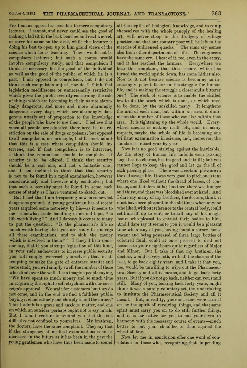 Eor T am as opposed as possible to mere compulsory lectures. I cannot, and never could see the good of making a lad sit in the back benches and read a novel, or carve his name on the desk, while the lecturer is doing his best to open up to him grand views of the science which he is teaching. These would not be compulsory lectures; but such a course would involve compulsory study, and that compulsion I think is necessary for the good of the individual as well as the good of the public, of which he is a part. I am opposed to compulsion, but I do not think such compulsion unjust, nor do I think that legislation meddlesome or unnecessarily restrictive which gives the public security concerning the sale of things which are becoming in their nature alarm- ingly dangerous, and more and more alarmingly dangerous every day; which are alarmingly dan- gerous utterly out of proportion to the knowledge of the people who have to use them. I believe that when all people are educated there need be no re- striction on the sale of drugs or poisons; but opposed to all compulsion, on principle, I still must admit that this is a case where compulsion should in- tervene, and if that compulsion is to intervene, I think the compulsion should be complete. If security is to be offered, I think that security should be a real one, and not a fantastic one ; and I am inclined to think that that security is not to be found in a rapid examination, however conscientiously and however ably conducted ; but that such a security must be found in some such course of study as I have ventured to sketch out. But I feel that I am trespassing now on somewhat dangerous ground. A young gentleman has of recent years acquired some notoriety by his—as it seems to me—somewhat crude handling of an old topic, “ Is life worth living 1 ” And I daresay it occurs to many to put the question : “ Is the pharmacist’s life so much worth having that you are ready to undergo all these examinations, and to sink the money which is involved in them ? ” I fancy I hear some- one say, that if you attempt legislation of this kind, in your rude endeavours to increase public security you will simply overreach yourselves ; that in at- tempting to make the gate of entrance straiter and more strait, you will simply swell the number of those who climb over the wall. I can imagine people saying, “We have spent so much money and so much time in acquiring the right to sell strychnia with our sove- reign’s approval. We wait for customers but they do not come, and in the end we find a faithless public buying it clandestinelyand cheaplyround thecorner,” This I admit is a grave and anxious matter, and one on which an outsider perhaps ought not to say much. But I would venture to remind you that this is a difficulty not confined to yourselves. My brethren, the doctors, have the same complaint.. They say that if the stringency of medical examinations is to be increased in the future as it has been in the past the young gentlemen who have thus been made to sound all the depths of biological knowledge, and to equip themselves with the whole panoply of the healing art, will never stoop to the drudgery of village practice and that our country poor will be left to the mercies of unlicensed quacks. The same cry comes also from other departments of life. The engineers have the same cry. I hear of it, too, even in the army, and it has reached the farmers. Everywhere we hear this complaint, that this science, which has turned the world upside down, has come hither also. Now is it not because science is becoming an in- creasingly potent factor in the struggle for human life, and is making the struggle a closer and a bitterer one ? The work of science is to enable the skilled few to do the work which is done, or which used to be done, by the unskilled many. It lengthens the arm of each man, but within an area it dimi- nishes the number of those who can live within that area. It is tightening up the whole world. Every- where science is making itself felt, and in many respects, maybe, the whole of life is becoming one brilliant examination in science, and, moreover, the standard is raised year by year. Now it is no good striving against the inevitable. As the story of human life unfolds each passing stage has its charms, has its good and its ill; but you cannot hope to keep the good and let go the ill of each passing phase. There was a certain pleasure in the old savage life. It was very good to pitch one’s tent where one liked without the dread of leases, of con- tracts, and builders’ bills; but then there was hunger and thirst, and there was bloodshed ever at hand. And I dare say many of my brothers, the doctors, think it must have been pleasant in the old times when anyone who liked,without reference to the central body, could set himself up to cure or to kill any of his neigh- bours who pleased to entrust their bodies to him. And I dare say it seems to you it would be a pleasant time when any of you, having found a corner house vacant and being possessed of three large bottles of coloured fluid, could at once proceed to deal out poisons to your neighbours quite regardless of Major and Minor. But 1 take it that my brethren, the doctors, would be very loth, with all the charms of the past, to go back eighty years, and I take it that you, too, would be unwilling to wipe out the Pharmaceu- tical Society and all it means, and to go back forty years. But if you do not go back, neither can you stand still. Many of you, looking back forty years, might think it was a purely voluntary act, the undertaking to institute the Pharmaceutical Society and all it meant. But, in reality, your ancestors were carried on by the spirit of revolving things, and that same spirit must carry you on to do still further things, and it is far better for you to put yourselves in harmony with the necessary course of events—much better to put your shoulder to than against the wheel of fate. Now let me in conclusion offer one word of con- solation to those who, recognizing that impending