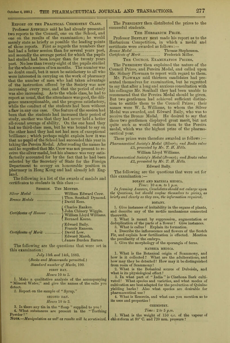 Report on the Practical Chemistry Class. Professor Attfielt) said he had already presented two reports to the Council, one on the School, and one on the results of the examination; he would merely state as briefly as possible the leading points of those reports. First as regards the numbers they had had a better session than for several years past, and secondly the average period for which the pupils had studied had been longer than for twenty years past. No less than twenty-eight of the pupils studied for the whole session of ten months. The number was no doubt small, but it must be satisfactory to all who were interested in carrying on the work of pharmacy that the number of men who had taken advantage of the instruction offered by the Society was now increasing every year, and that the period of study was also increasing. As to the whole class, he had to report as usual, that the attendance was good, the dili- gence unexceptionable, and the progress satisfactory, while the conduct of the students had been without a flaw in any one case. One feature of the session had been that the students had increased their period of study, another was that they had never held a better all-round average of ability. On the one hand they had no third-class men, but he was bound to say on the other hand they had not had men of exceptional brilliance ; which perhaps might explain how it was that no pupil of the School had succeeded this year in taking the Pereira Medal. After reading the names he said he regretted that Mr. Crow was not present to re- ceive the silver medal, but his absence was very satis- factorily accounted for by the fact that he had been selected by the Secretary of State for the Foreign Department to occupy an honourable position in pharmacy in Hong Kong and had already left Eng- land. The following is a list of the awards of medals and certificates to students in this class:— Session. Ten Months. William Edward Crow. ) Thos. Southall Dymond. ( David Rees. ( Charles Ranken. 1 John Chinery Wig-gin. ) William Lloyd Williams. ( Bernard Keene. ('Edward Baily. ] Francis Ransom. Certificates of Merit -( David Low. | Edward Marsh. 1 James Burden Barnes. The following are the questions that were set in this examination: July 13<7i and lith, 1883. (Books and Memoranda permitted.) Standard number of Marks, 100. FIRST DAT. Hours 10 to 5. 1. Make a qualitative analysis of the accompanying “ Mineral Water,” and give the names of the salts you detect. 2. Report on the sample of “ Syrup.” SECOND DAT. Hours 10 to 3. 3. Is there any tin in the “Soup ” supplied to you ? 4. What substances are present in the “ Teething Powder ? ” Note.—Manipulation as well as results will be scrutinized. The President then distributed the prizes to the successful students. The Herbarium Prize. Professor Bentley next made his report as to the Herbarium Competition, in which a medal and certificate were awarded as follows:— Bronze Medal Thomas Stephenson. Certificate of Merit Frederick Miller. The Council Examination Prizes. The President then explained the nature of the Council Prizes, and Pereira Medal, and called upon Mr. Sidney Plowman to report with regard to them. Mr. Plowman said thirteen candidates had pre- sented themselves for examination, but he regretted to say that after a long and anxious consultation with his colleague Mr. Southall they had been unable to recommend that the Pereira Medal should be given. But two gentlemen had achieved sufficient distinc- tion to entitle them to the Council Prizes; their names were W. L. Williams, to whom the Silver Medal was awarded, and Edward Baily, who was to receive the Bronze Medal. He desired to say that those two gentlemen displayed great merit, but not quite such as would entitle them to the Pereira medal, which was the highest prize of the pharma- ceutical year. These prizes were therefore awarded as follows :— Pharmaceutical Society's Medal (Silver); and Books value £3, presented by Mr. T. H. Hills. William Lloyd Williams. Pharmaceutical Society’s Medal (Bronze); and Books value £2, presented by Mr. T. H. Hills. Edward Baily. The following are the questions that were set for this examination:— BOTANY AND MATERIA MEDICA. Time: 10 a. to. to 1 p.m. In f raming Answers, Candidates should not enlarge upon the Questions, but should confine themselves to giving, as bricily and clearly as they can, the information required. BOTANY. 1. Give instances of irritability in the organs of plants, and describe any of the motile mechanisms connected therewith. 2. What is meant by suppression, augmentation or deduplication of the parts of a flower ? Give instances. 3. What is callus ? Explain its formation. 4. Describe the inflorescence and flowers of the Scotch Fir, and explain how fertilization is effected. Mention the peculiarity of the embryo. 5. Give the morphology of the sporangia of ferns. MATERIA MEDICA. 1. What is the Botanical origin of Scammony, and how is it collected ? What are the adulterations, and how may they be detected ? How may it be distinguished from resin of Scammony? 2. What is the Botanical source of Duboisin, aud what is its physiological effect ? 3. In what part of “ India ” is Cinchona Bark culti- vated? What species and varieties, and what modes of cultivation are best adapted for the production of Quinine yielding barks ? Also what species are desirable for pharmaceutical use ? 4. What is Resorcin, and what can you mention as to its uses and properties ? CHEMISTRY. Time: 2 to 5 p.m. 1. What is the weight of 150 c.c. of the vapour of chloroform at 80° C. and 720 mm. pressure? Silver Medal Bronze Medals Certificates of Honour