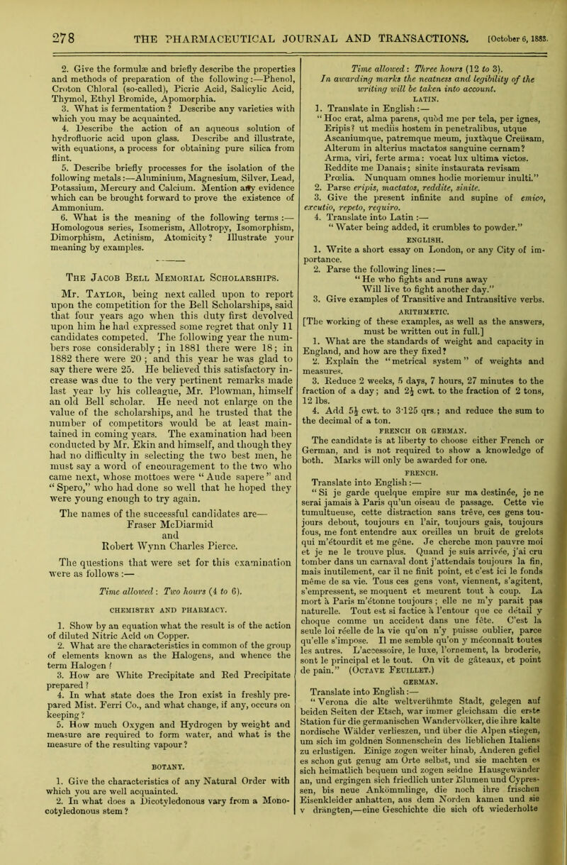 2. Give the formulas and briefly describe the properties and methods of preparation of the following:—Phenol, Croton Chloral (so-called), Picric Acid, Salicylic Acid, Thymol, Ethyl Bromide, Apomorphia. 3. What is fermentation ? Describe any varieties with which you may be acquainted. 4. Describe the action of an aqueous solution of hydrofluoric acid upon glass. Describe and illustrate, with equations, a process for obtaining pure silica from flint. 5. Describe briefly processes for the isolation of the following metals:—Aluminium, Magnesium, Silver, Lead, Potassium, Mercury and Calcium. Mention aity evidence which can be brought forward to prove the existence of Ammonium. 6. What is the meaning of the following terms :—- Homologous series, Isomerism, Allotropy, Isomorphism, Dimorphism, Actinism, Atomicity ? Illustrate your meaning by examples. The Jacob Bell Memorial Scholarships. Mr. Taylor, being next called upon to report upon the competition for the Bell Scholarships, said that four years ago when this duty first devolved upon him he had expressed some regret that only 11 candidates competed. The following year the num- bers rose considerably; in 1881 there were 18; in 1882 there were 20 ; and this year he was glad to say there were 25. He believed this satisfactory in- crease was due to the very pertinent remarks made last year by his colleague, Mr. Plowman, himself an old Bell scholar. He need not enlarge on the value of the scholarships, and he trusted that the number of competitors would be at least main- tained in coming years. The examination had been conducted by Mr. Ekin and himself, and though they had no difficulty in selecting the two best men, he must say a word of encouragement to the two who came next, whose mottoes were “ Aude sapere ” and “ Spero,” who had done so well that he hoped they were young enough to try again. The names of the successful candidates are— Fraser McDiarmid and Robert Wynn Charles Pierce. The questions that were set for this examination were as follows :— Time alloxced : Two hours (4 to 6). CHEMISTRY AND PHARMACY. 1. Show by an equation what the result is of the action of diluted Nitric Acid on Copper. 2. What are the characteristics in common of the group of elements known as the Halogens, and whence the term Halogen ! 3. How are White Precipitate and Red Precipitate prepared ? 4. In what state does the Iron exist in freshly pre- pared Mist. Ferri Co., and what change, if any, occurs on keeping ? 5. How much Oxygen and Hydrogen by weight and measure are required to form water, and what is the measure of the resulting vapour ? BOTANY. 1. Give the characteristics of any Natural Order with which you are well acquainted. 2. In what does a Dicotyledonous vary from a Mono- cotyledonous stem ? Time allowed: Three hours (12 to 3). In awarding marks the neatness and legibility of the writing will be taken into account. LATIN. 1. Translate in English:— “ Hoc erat, alma parens, quod me per tela, per ignes, Eripis ? ut mediis hostem in penetralibus, utque Ascaniumque, patremque meum, juxtaque Creiisam, Alterum in alterius mactatos sanguine cernam? Arma, viri, ferte arma: vocat lux ultima victos. Beddite me Danais; sinite instaurata revisam Proelia. Nunquam omnes hodie moriemur inulti.” 2. Parse eripis, mactatos, reddite, sinite. 3. Give the present infinite and supine of emico, excutio, repeto, requiro. 4. Translate into Latin :— “ Water being added, it crumbles to powder.” ENGLISH. 1. Write a short essay on London, or any City of im- portance. 2. Parse the following lines:— “ He who fights and runs away Will live to fight another day.” 3. Give examples of Transitive and Intransitive verbs. ARITHMETIC. [The working of these examples, as well as the answers, must be written out in full.] 1. What are the standards of weight and capacity in England, and how are they fixed? 2. Explain the “metrical system” of weights and measures. 3. Reduce 2 weeks, 5 days, 7 hours, 27 minutes to the fraction of a day; and 2^ cwt. to the fraction of 2 tons, 12 lbs. 4. Add 5£ cwt. to 3125 qrs.; and reduce the sum to the decimal of a ton. FRENCH OR GERMAN. The candidate is at liberty to choose either French or German, and is not required to show a knowledge of both. Marks will only be awarded for one. french. Translate into English:— “Si je garde quelque empire sur ma destinde, je ne serai jamais h. Paris qu’un oiseau de passage. Cette vie tumultueuse, cette distraction sans treve, ces gens tou- jours debout, toujours en l’air, toujours gais, toujours fous, me font entendre aux oreilles un bruit de grelots qui m’^tourdit et me gene. Je cherche mon pauvre moi et je ne le trouve plus. Quand je suis arrivde, j’ai cru tomber dans un carnaval dont j’attendais toujours la fin, mais inutilement, car il ne finit point, et c’est ici le fonds meme de sa vie. Tous ces gens vont, viennent, s’agitent, s’empressent, se moquent et meurent tout a coup. La mort a Paris m’fitonne toujours ; elle ne m’y parait pas naturelle. Tout est si factice a l’entour que ce de'tail y choque comme un accident dans une fete. C’est la seule loi r^elle de la vie qu’on n’y puisse oublier, parce qu’elle s’impose. II me semble qu’on y mdconnalt toutes les autres. L’accessoire, le luxe, l’ornement, la broderie, sont le principal et le tout. On vit de gateaux, et point de pain.” (Octave Feuillet.) german. Translate into English:— “ Verona die alte weltveriihmte Stadt, gelegen auf beiden Seiten der Etsch, war itnmer gleichsam die erste Station fur die germanischen Wandervblker, dieihre kalte nordische Walder verlieszen, und fiber die Alpen stiegen, um sich im goldnen Sonnenschein des lieblichen Italiens zu erlustigen. Einige zogen weiter hinab, Anderen gefiel es schon gut genug am Orte selbst, und sie machten es sich heimatlich bequern und zogen seidne Hausgewander an, und ergingen sich friedlich unter Blumen und Cypres- sen, bis neue Ankommlinge, die noch ihre frischen Eisenkleider anhatten, aus dem Norden kamen und sie v driingten,—eine Geschichte die sich oft wiederholte