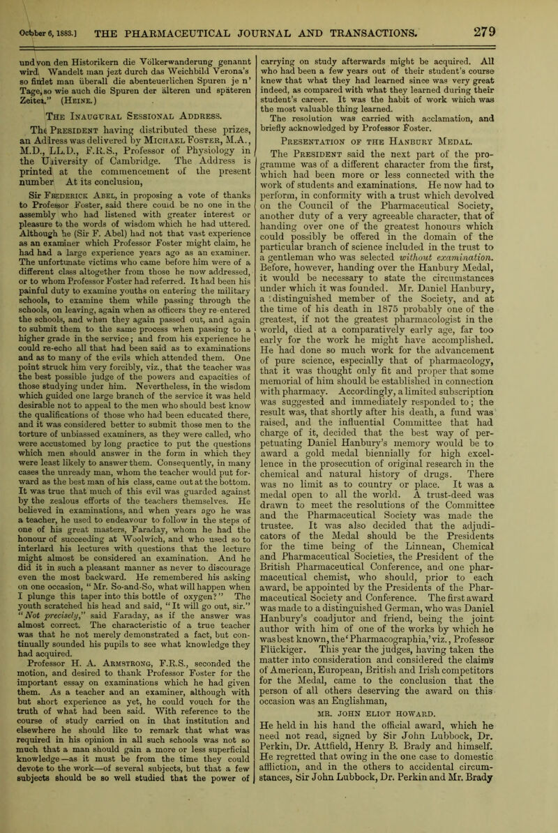undvon den Historikern die Volkerwanderung genannt wirdi Wandelt man jezfc durch das Weichbild Verona’s so fitdet man uberall die abenteuerliclien Spuren je n’ Tage.so wie auch die Spuren der alteren und spateren Zeitei.” (Heine. ) The Inaugural Sessional Address. The President having distributed these prizes, an Adlress was delivered by Michael Foster, M.A., M.D., LL.D., F.R.S., Professor of Physiology in the University of Cambridge. The Address is printed at the commencement of the present number At its conclusion, Sir Frederick Abel, in proposing a vote of thanks to Professor Foster, said there could be no one in the assembly who had listened with greater interest or pleasure to the words of wisdom which he had uttered. Although he (Sir F. Abel) had not that vast experience as an examiuer which Professor Foster might claim, he had had a large experience years ago as an examiner. The unfortunate victims who came before him were of a different class altogether from those he now addressed, or to whom Professor Foster had referred. It had been his painful duty to examine youths on entering the military schools, to examine them while passing through the schools, on leaving, again when as officers they re-entered the schools, and when they again passed out, and again to submit them to the same process when passing to a higher grade in the service; and from his experience he could re-echo all that had been said as to examinations and as to many of the evils which attended them. One point struck him very forcibly, viz., that the teacher was the best possible judge of the powers and capacities of those studying under him. Nevertheless, in the wisdom which guided one large branch of the service it was held desirable not to appeal to the men who should best know the qualifications of those who had been educated there, and it was considered better to submit those men to the torture of unbiassed examiners, as they were called, who were accustomed by long practice to put the questions which men should answer in the form in which they were least likely to answer them. Consequently, in many cases the unready man, whom the teacher would put for- ward as the best man of his class, came out at the bottom. It was true that much of this evil was guarded against by the zealous efforts of the teachers themselves. He believed in examinations, and when years ago he was a teacher, he used to endeavour to follow in the steps of one of his great masters, Faraday, whom he had the honour of succeeding at Woolwich, and who used so to interlard his lectures with questions that the lecture might almost be considered an examination. And he did it in such a pleasant manner as never to discourage even the most backward. He remembered his asking on one occasion, “ Mr. So-and-So, what will happen when I plunge this taper into this bottle of oxygen?” The youth scratched his head and said, “ It will go out, sir.” “Not precisely,” said Faraday, as if the answer was almost correct. The characteristic of a true teacher was that he not merely demonstrated a fact, but con- tinually sounded his pupils to see what knowledge they had acquired. Professor H. A. Armstrong, F.R.S., seconded the motion, and desired to thank Professor Foster for the important essay on examinations which he had given them. As a teacher and an examiner, although with but short experience as yet, he could vouch for the truth of what had been said. With reference to the course of study carried on in that institution and elsewhere he should like to remark that what was required in his opinion in all such schools was not so much that a man should gain a more or less superficial knowledge—as it must be from the time they could devote to the work—of several subjects, but that a few subjects should be so well studied that the power of carrying on study afterwards might be acquired. All who had been a few years out of their student’s course knew that what they had learned since was very great indeed, as compared with what they learned during their student’s career. It was the habit of work which was the most valuable thing learned. The resolution was carried with acclamation, and briefly acknowledged by Professor Foster. Presentation of the Hanbury Medal. The President said the next part of the pro- gramme was of a different character from the first, which had been more or less connected with the work of students and examinations. He now had to perforin, in conformity with a trust which devolved on the Council of the Pharmaceutical Society, another duty of a very agreeable character, that of handing over one of the greatest honours which could possibly be offered in the domain of the particular branch of science included in the trust to a gentleman who was selected without examination. Before, however, handing over the Hanbury Medal, it would be necessary to state the circumstances under which it was founded. Mr. Daniel Hanbury, a '.distinguished member of the Society, and at the time of his death in 1875 probably one of the greatest, if not the greatest pharmacologist in the world, died at a comparatively early age, far too early for the work he might have accomplished. He had done so much work for the advancement of pure science, especially that of pharmacology, that it was thought only fit and proper that some memorial of him should be established in connection with pharmacy. Accordingly, a limited subscription was suggested and immediately responded to; the result was, that shortly after his death, a fund was raised, and the influential Committee that had charge of it, decided that the best way of per- petuating Daniel Hanbury’s memory would be to award a gold medal biennially for high excel- lence in the prosecution of original research in the chemical and natural history of drugs. There was no limit as to country or place. It was a medal open to all the world. A trust-deed was drawn to meet the resolutions of the Committee and the Pharmaceutical Society was made the trustee. It was also decided that the adjudi- cators of the Medal should be the Presidents for the time being of the Linnean, Chemical and Pharmaceutical Societies, the President of the British Pharmaceutical Conference, and one phar- maceutical chemist, who should, prior to each, award, be appointed by the Presidents of the Phar- maceutical Society and Conference. The first award was made to a distinguished German, who was Daniel Hanbury’s coadjutor and friend, being the joint author with him of one of the works by which he wasbest known, the'Pharmacographia,’viz., Professor Fliickiger. This year the judges, having taken the matter into consideration and considered the claim's of American, European, British and Irish competitors for the Medal, came to the conclusion tfiat the person of all others deserving the award on this occasion was an Englishman, MR. JOHN ELIOT HOWARD. He held in his hand the official award, which he need not read, signed by Sir John Lubbock, Dr. Perkin, Dr. Attfield, Henry B. Brady and himself. He regretted that owing in the one case to domestic affliction, and in the others to accidental circum- stances, Sir John Lubbock, Dr. Perkin and Mr. Brady