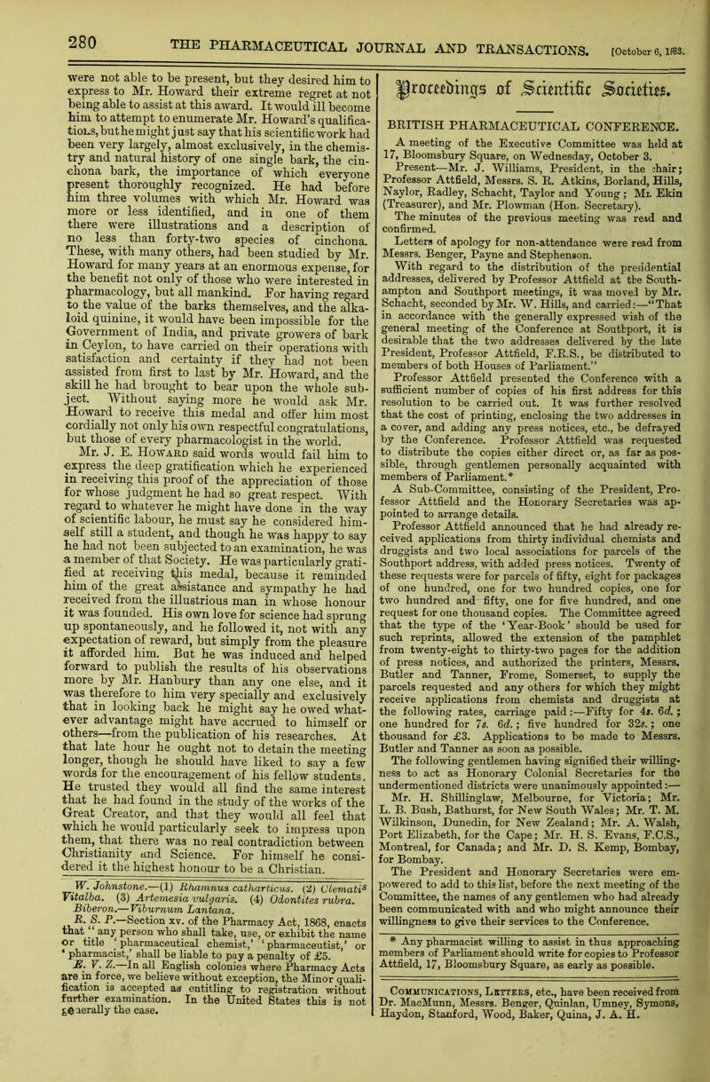 were not able to be present, but they desired him to express to Mr. Howard their extreme regret at not being able to assist at this award. It would ill become him to attempt to enumerate Mr. Howard’s qualifica- tions, but he might just say that his scientific work had been very largely, almost exclusively, in the chemis- try and natural history of one single bark, the cin- chona bark, the importance of which everyone present thoroughly recognized. He had before him three volumes with which Mr. Howard was more or less, identified, and in one of them there were illustrations and a description of no less than forty-two species of cinchona. These, with many others, had been studied by Mr. Howard for many years at an enormous expense, for the benefit not only of those who were interested in pharmacology, but all mankind. For having regard to. the value of the barks themselves, and the alka- loid quinine, it would have been impossible for the Government of India, and private growers of bark in Ceylon, to have carried on their operations with satisfaction and certainty if they had not been assisted from first to last by Mr. Howard, and the skill he had brought to bear upon the whole sub- ject. Without saying more he would ask Mr. Howard to receive this medal and offer him most cordially not only his own respectful congratulations, but those of every pharmacologist in the world. Mr. J. E. Howard said words would fail him to express the deep gratification which he experienced in receiving this proof of the appreciation of those for whose judgment he had so great respect. With regard to whatever he might have done in the way of scientific labour, he must say he considered him- self still a student, and though he was happv to say be had not been subjected to an examination, he was a member of that Society. He was particularly grati- fied at receiving ^iis medal, because it reminded him. of the great assistance and sympathy he had received from the illustrious man in whose honour it was founded. His own love for science had sprung up spontaneously, and he followed it, not with any expectation of reward, but simply from the pleasure it afforded him. But he was induced and helped forward to publish the results of his observations more by Mr. Hanbury than any one else, and it was therefore, to him very specially and exclusively that in looking back he might say he owed what- ever advantage might have accrued to himself or others—from the publication of his researches. At that late hour he ought not to detain the meeting longer, though he should have liked to say a few words for the encouragement of his fellow students. He trusted they would all find the same interest that he had found in the study of the works of the Great Creator, and that they would all feel that which he would particularly seek to impress upon them, that there was no real contradiction between Christianity and Science. For himself he consi- dered it the highest honour to be a Christian. IF. Johnstone.—(1) Rhamnua catharticus. (2) C'lematis Vitalba. (3) Artemesia vulgaris. (4) Odontites rubra. Biberon.— Viburnum Lantana. P— Section xv. of the Pharmacy Act, 1868, enacts that any person who shall take, use, or exhibit the name or title pharmaceutical chemist,’ ‘pharmaceutist,’ or ‘ pharmacist,’ shall be liable to pay a penalty of £5. JS. V. Z.—In all English colonies where Pharmacy Acts are in force, we believe without exception, the Minor quali- fication is accepted as entitling to registration without further examination. In the United States this is not {,€ aerally the case. Jfrumbtngs uf Stimtifu Sorifttes. BRITISH PHARMACEUTICAL CONFERENCE. A meeting of the Executive Committee was held at 17, Bloomsbury Square, on Wednesday, October 3. Present—Mr. J. Williams, President, in the ihair; Professor Attfield, Messrs. S. R. Atkins, Borland, Hills, Naylor, Radley, Schacht, Taylor and Young; Mr. Ekin (Treasurer), and Mr. Plowman (Hon. Secretary). The minutes of the previous meeting was reid and confirmed. Letters of apology for non-attendance were read from Messrs. Benger, Payne and Stephenson. With regard to the distribution of the presidential addresses, delivered by Professor Attfield at the South- ampton and Southport meetings, it was move! by Mr. Schacht, seconded by Mr. W. Hills, and carried:—“That in accordance with the generally expressed wish of the general meeting of the Conference at Southport, it is desirable that the two addresses delivered by the late President, Professor Attfield, E.R.S., be distributed to members of both Houses of Parliament.” Professor Attfield presented the Conference with a sufficient number of copies of his first address for this resolution to be carried out. It was further resolved that the cost of printing, enclosing the two addresses in a cover, and adding any press notices, etc., be defrayed by the Conference. Professor Attfield was requested to distribute the copies either direct or, as far as pos- sible, through gentlemen personally acquainted with members of Parliament.* A Sub-Committee, consisting of the President, Pro- fessor Attfield and the Honorary Secretaries was ap- pointed to arrange details. Professor Attfield announced that he had already re- ceived applications from thirty individual chemists and druggists and two local associations for parcels of the Southport address, with added press notices. Twenty of these requests were for parcels of fifty, eight for packages of one hundred, one for two hundred copies, one for two hundred and fifty, one for five hundred, and one request for one thousand copies. The Committee agreed that the type of the ‘Year-Book’ should be used for such reprints, allowed the extension of the pamphlet from twenty-eight to thirty-two pages for the addition of press notices, and authorized the printers, Messrs. Butler and Tanner, Frome, Somerset, to supply the parcels requested and any others for which they might receive applications from chemists and druggists at the following rates, carriage paid :—Fifty for 4». 6d. ; one hundred for 7s. 6d.; five hundred for 32s.; one thousand for £3. Applications to be made to Messrs. Butler and Tanner as soon as possible. The following gentlemen having signified their willing- ness to act as Honorary Colonial Secretaries for the undermentioned districts were unanimously appointed:— Mr. H. Shillinglaw, Melbourne, for Victoria; Mr. L. B. Bush, Bathurst, for New South Wales; Mr. T. M. Wilkinson, Dunedin, for New Zealand; Mr. A. Walsh, Port Elizabeth, for the Cape; Mr. H. S. Evans, F.C.S., Montreal, for Canada; and Mr. D. S. Kemp, Bombay, for Bombay. The President and Honorary Secretaries were em- powered to add to this list, before the next meeting of the Committee, the names of any gentlemen who had already been communicated with and who might announce their willingness to give their services to the Conference. # Any pharmacist willing to assist in thus approaching members of Parliament should write for copies to Professor Attfield, 17, Bloomsbury Square, as early as possible. Communications, Lbttees, etc., have been received from Dr. MacMunn, Messrs. Benger, Quinlan, Umney, Symons, Haydon, Stanford, Wood, Baker, Quina, J. A. H.