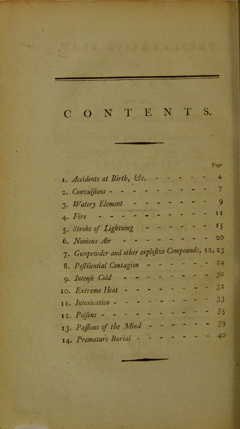 CONTENTS. Page 1. Accidents at Births &c. - - - 2. Convulfions -------- 3. Watery Element 4. Fire - -- -- -- -- 5. Stroke of Lightning - - - - - 6. Noxious Air ------- 7. Gunpowder and other explofive Compounds, 8. Pejlilential Contagion 9. Intenje Cold ^ - 10. Extreme Beat - - - - ~ ~ ~ 11. Intoxication . - - - - ^ ~ 12. Poifons - 13. Pajfions of the Mind - ~ ~ ~ 14. Premature Burial - - 4 -■ 7 - 9 - 11 - 15 - 20 12, 23 - -4 - 30 - 32 - 33 . - 35 I - 39 \ y - 40 I