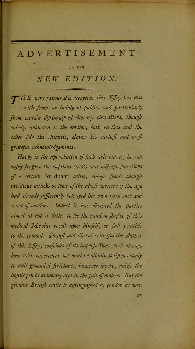 ADVERTISEMENT TO THE NEW EDITION, E very favourable reception this EJfay has met with from an indulgent public^ and particularly from certain dijlinguijhed literary charadters^ though wholly unknown to the writer, both on this and the other fide the Atlantic^ claims his earlieft and mofi grateful acknowledgements. Happy in the approbation offuch able judges, he can cafily forgive the captious cavils and mifreprefentations of a certain foi-difant critic, whoje feeble though invidious attacks on fame of the ablefi writers of the age had already fufficiently betrayed his own ignorance and want of candor. Indeed it has diverted the parties aimed at not a little, to fee the random fhafts of this medical Mavius recoil upon himfelf, or fall pointlefs to the ground. lo jujl and liberal criticifm the Author of this EJfay, confcious of its imperfeliions, will always bow with reverence-, nor will he dijdain to lifien calmly to well-grounded ftriHures, howeverfevere, unlefs the hojlilepen be evidently dipt in the gall of malice. But the genuine Britijh critic is difiinguifhed-by candor as well as