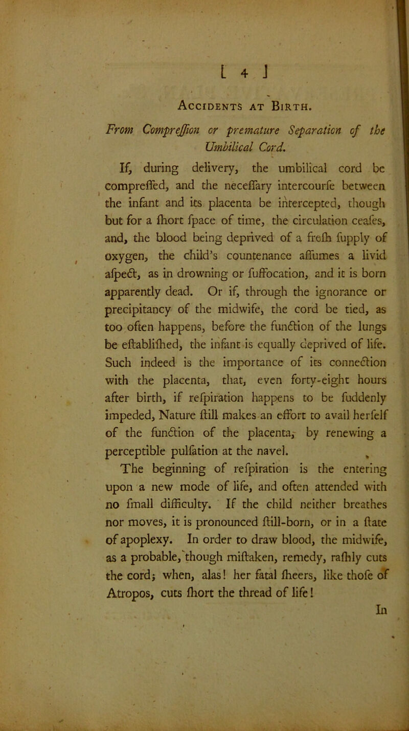 From Com'prejfion or 'premature Separation of the Umbilical Cord. If, during delivery, the umbilical cord be compreffed, and the neceffary intercourfe between the infant and its placenta be intercepted, though but for a fhort fpace of time, the circulation ceafes, and, the blood being deprived of a frefh fupply of oxygen, the child’s countenance affumes a livid alpedt, as in drowning or fufFocation, and it is born apparently dead. Or if, through the ignorance or precipitancy of the midwife, the cord be tied, as too often happens, before the funftion of the lungs be eftablifhed, the infant is equally deprived of life. Such indeed is the importance of its connedlion with the placenta, that, even forty-eight hours after birth, if refpifation happens to be fuddenly impeded. Nature ftill makes an effort to avail herfelf of the fundion of the placenta,- by renewing a perceptible puliation at the navel. The beginning of refpiration is the entering upon a new mode of life, and often attended with no fmall difficulty. If the child neither breathes nor moves, it is pronounced ftill-born, or in a (late of apoplexy. In order to draw blood, the midwife, as a probable, though miftaken, remedy, rafhly cuts the cordj when, alas! her fatal fheers, like thofe oT Atropos, cuts fhort the thread of life! In