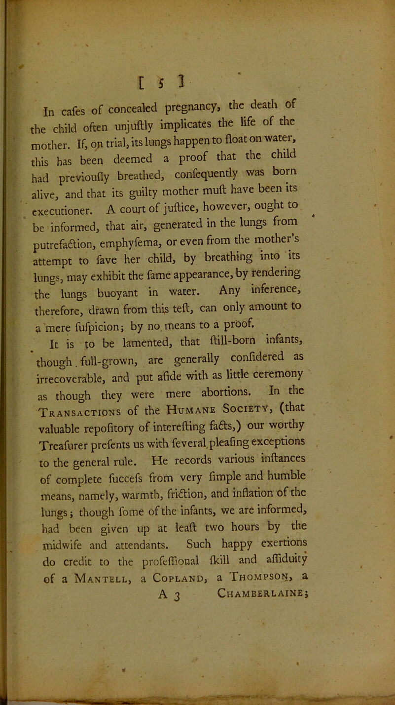 In cafes of concealed pregnancy, the death of the child often unjuftly implicates the life of the mother. If, trial, its lungs happen to float on water, this has been deemed a proof that the child had previoufly breathed, confequently was born alive, and that its guilty mother muft have been its ' executioner. A court of juftice, however, ought to ^ be'informed, that air, generated in the lungs from putrefaftion, emphyfema, or even from the mother’s attempt to fave her child, by breathing into its lungs, may exhibit the fame appearance, by rendering the lungs buoyant in water. Any inference, therefore, drawn from thts teft, can only amount to a mere fufpicion; by no means to a proof. It is to be lamented, that ftill-born infants, though. full-grown, are generally confidered as irrecoverable, and put afide with as little ceremony as though they were mere abortions. In the Transactions of the Humane Society, (that valuable repofitory of interefting fafts,) our worthy Xreafurer prefents us with feveral pleafing exceptions to the general rule. He records various inftances of complete fuccefs from very Ample and humble means, namely, warmth, friilion, and inflarion of the lungs i though fome of the infants, we are informed, had been given up at leaft two hours by the midwife and attendants. Such happy exertions do credit to the profcflional (kill and afliduity of a Mantell, a Copland, a Thompson, a A 3 Chamberlaine;