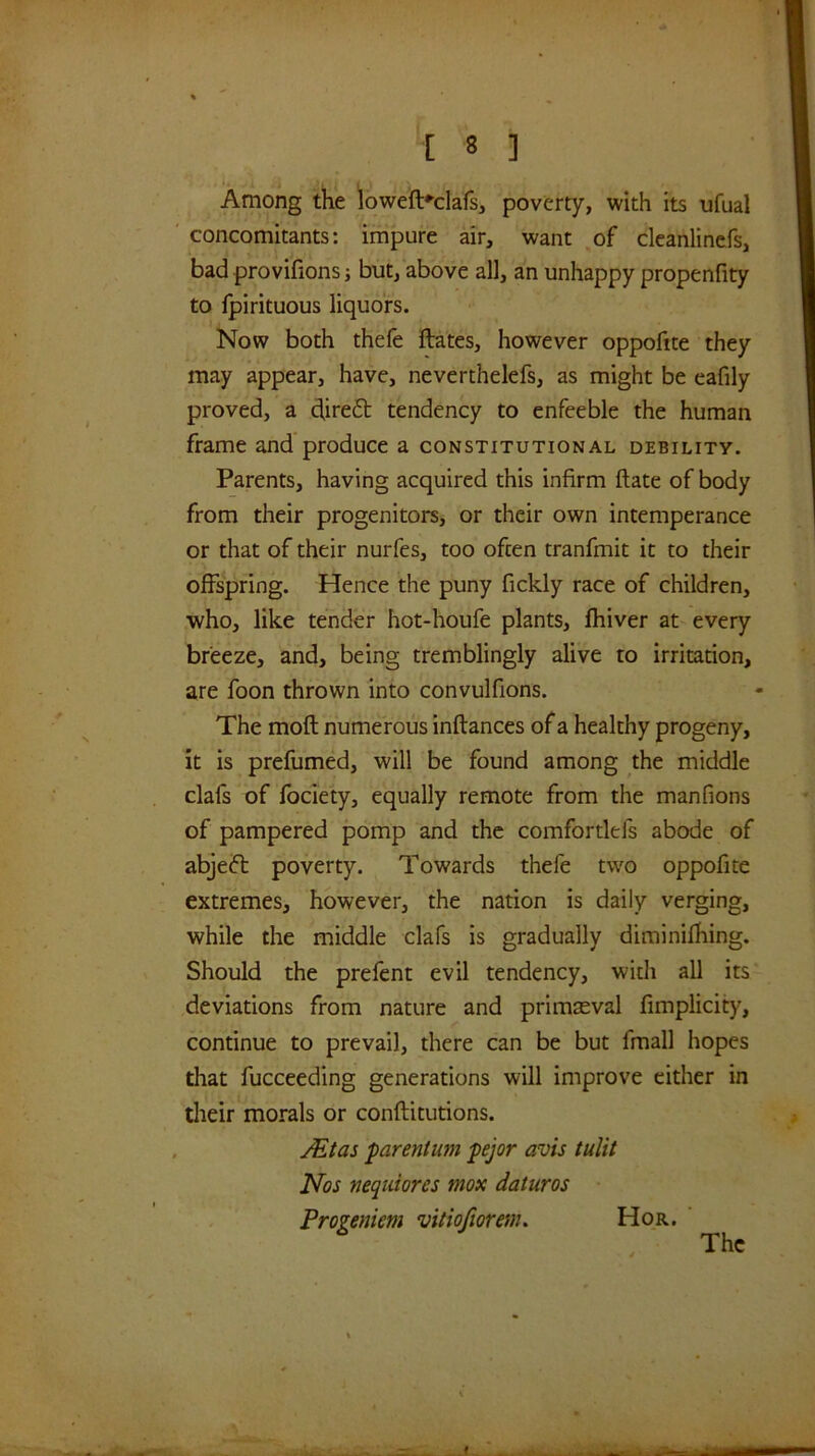 Among the loweft'-clafs, poverty, with its ufual concomitants: impure air, want of cleanlinefs, bad provifions j but, above all, an unhappy propenfity to Ipirituous liquors. Now both thefe ftates, however oppofite they may appear, have, neverthelefs, as might be eafily proved, a direft tendency to enfeeble the human frame and produce a constitutional debility. Parents, having acquired this infirm ftate of body from their progenitors, or their own intemperance or that of their nurfes, too often tranfmit it to their offspring. Hence the puny fickly race of children, who, like tender hot-houfe plants, fhiver at every breeze, and, being tremblingly alive to irritation, are foon thrown into convulfions. The moft numerous inftances of a healthy progeny, it is prefumed, will be found among the middle clafs of fociety, equally remote from the manfions of pampered pomp and the comfortlefs abode of abjeft poverty. Towards thefe two oppofite extremes, however, the nation is daily verging, while the middle clafs is gradually diminifhing. Should the prefent evil tendency, with all its deviations from nature and primaeval fimplicity, continue to prevail, there can be but fmall hopes that fucceeding generations will improve either in tlieir morals or conftitutions. JEtas parentum pejor avis tulit Nos neqidores mox daturas Progeniem vitiofiorenu Hor. The f