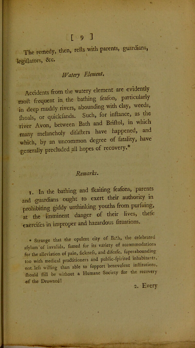 The remedy, then, refts with parents, guardians, legiflators, &c. Watery Element, Accidents from the watery element are evidently moa frequent in the bathing feafon, particularly in deep muddy rivers, abounding with clay, weeds, fhoals, or quickfands. Such, for inaance, as Ae river Avon, between Bath and Briaol, in which many melancholy difaaers have happened, and which, by an uncommon degree of fatality, have generally precluded all hopes of recovery.* Remarks. I. In the bathing and flcaiting feafons, parents and ’ guardians ought to exert their authority in prohibiting giddy unthinking youths from purfuing, at the imminent danger of their lives, thefe cxercifes in improper and hazardous fituations. * Strange that the opulent city of Bath, the celebrated afylum-of invalids, famed for its variety of accommodations for the alleviation of pain, ficknefs, and difeafe, fuperabounding too with medical praftitioners and public-fpirited inhabitants, not.lefs wUling than able to fupport benevolent inftitutions, fliould lUll be without a Humane Society for the recovery of the Drowned I S 2. Every